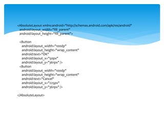 <AbsoluteLayout xmlns:android="http://schemas.android.com/apk/res/android"
android:layout_width="fill_parent"
android:layout_height="fill_parent">
<Button
android:layout_width="100dp"
android:layout_height="wrap_content"
android:text="OK"
android:layout_x="50px"
android:layout_y="361px" />
<Button
android:layout_width="100dp"
android:layout_height="wrap_content"
android:text="Cancel"
android:layout_x="225px"
android:layout_y="361px" />
</AbsoluteLayout>
 