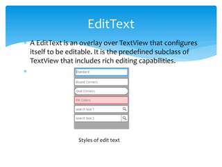  A EditText is an overlay over TextView that configures
itself to be editable. It is the predefined subclass of
TextView that includes rich editing capabilities.

EditText
Styles of edit text
 