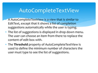  A AutoCompleteTextView is a view that is similar to
EditText, except that it shows a list of completion
suggestions automatically while the user is typing.
 The list of suggestions is displayed in drop down menu.
The user can choose an item from there to replace the
content of edit box with.
 The Threshold property of AutoCompleteTextView is
used to define the minimum number of characters the
user must type to see the list of suggestions.
AutoCompleteTextView
 