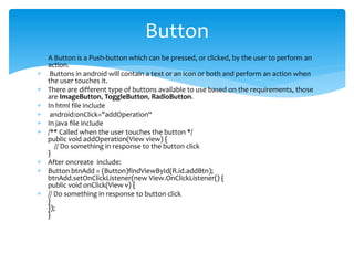  A Button is a Push-button which can be pressed, or clicked, by the user to perform an
action.
 Buttons in android will contain a text or an icon or both and perform an action when
the user touches it.
 There are different type of buttons available to use based on the requirements, those
are ImageButton, ToggleButton, RadioButton.
 In html file include
 android:onClick="addOperation“
 In java file include
 /** Called when the user touches the button */
public void addOperation(View view) {
// Do something in response to the button click
}
 After oncreate include:
 Button btnAdd = (Button)findViewById(R.id.addBtn);
btnAdd.setOnClickListener(new View.OnClickListener() {
public void onClick(View v) {
 // Do something in response to button click
}
});
}
Button
 