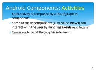 6
Android Components: Activities
Each activity is composed by a list of graphics
components.
Some of these components (also called Views) can
interact with the user by handling events (e.g. Buttons).
Two ways to build the graphic interface:
 