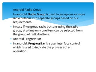  Android Radio Group
 In android, Radio Group is used to group one or more
radio buttons into separate groups based on our
requirements.
 In case if we group radio buttons using the radio
group, at a time only one item can be selected from
the group of radio buttons.
 Android ProgressBar
 In android, ProgressBar is a user interface control
which is used to indicate the progress of an
operation.
 