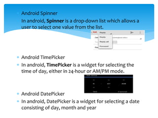  Android Spinner
 In android, Spinner is a drop-down list which allows a
user to select one value from the list.
 Android TimePicker
 In android, TimePicker is a widget for selecting the
time of day, either in 24-hour or AM/PM mode.
 Android DatePicker
 In android, DatePicker is a widget for selecting a date
consisting of day, month and year
 