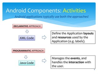 8
Android Components: Activities
Android applications typically use both the approaches!
DECLARATIVE APPROACH
PROGRAMMATIC APPROACH
Define the Application layouts
and resources used by the
Application (e.g. labels).
Manages the events, and
handles the interaction with
the user.
XML Code
Java Code
 