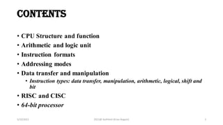 contents
• CPU Structure and function
• Arithmetic and logic unit
• Instruction formats
• Addressing modes
• Data transfer and manipulation
• Instruction types: data transfer, manipulation, arithmetic, logical, shift and
bit
• RISC and CISC
• 64-bit processor
5/10/2021 2021@ Kathford (Kiran Bagale) 2
 