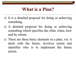 What is a Plan?
 It is a detailed proposal for doing or achieving
something.
 A detailed proposal for doing or achieving
something which specifies the what, when, how
and by whom.
 There are three basic elements in a plan, viz: it
deals with the future, involves action and
identifies who is to implement the future
action.
 