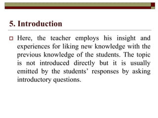 5. Introduction
 Here, the teacher employs his insight and
experiences for liking new knowledge with the
previous knowledge of the students. The topic
is not introduced directly but it is usually
emitted by the students’ responses by asking
introductory questions.
 