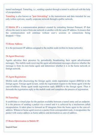 Swapnali Pawar
tunnel unchanged. Tunneling, i.e., sending a packet through a tunnel is achieved with the help
of encapsulation.
Tunneling is also known as "port forwarding" is the transmission and data intended for use
only within a private, usually corporate network through a public network.
52.Mobile IP is a communication protocol created by extending Internet Protocol, IP that
allows the users to move from one network to another with the same IP address. It ensures that
the communication will continue without user’s sessions or connections being
dropped.=>True
53.Home Address:
It is the permanent IP address assigned to the mobile node (within its home network).
54.Agent Discovery:
Agents advertise their presence by periodically broadcasting their agent advertisement
messages. The mobile node receiving the agent advertisement messages observes whether the
message is from its own home agent and determines whether it is in the home network or
foreign network.
55.Agent Registration:
Mobile node after discovering the foreign agent, sends registration request (RREQ) to the
foreign agent. Foreign agent in turn, sends the registration request to the home agent with the
care-of-address. Home agent sends registration reply (RREP) to the foreign agent. Then it
forwards the registration reply to the mobile node and completes the process of registration.
56.Tunneling:
It establishes a virtual pipe for the packets available between a tunnel entry and an endpoint.
It is the process of sending a packet via a tunnel and it is achieved by a mechanism called
encapsulation. It takes place to forward an IP datagram from the home agent to the care-of-
address. Whenever home agent receives a packet from correspondent node, it encapsulates the
packet with source address as home address and destination as care-of-address.
57.Route Optimization in Mobile IP:
 