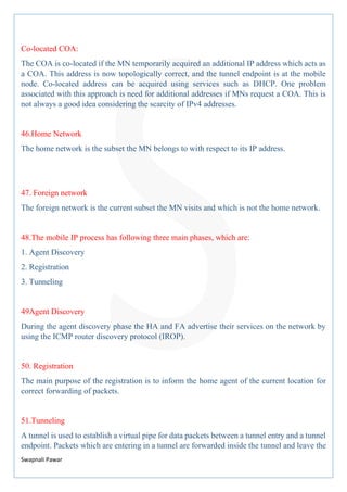 Swapnali Pawar
Co-located COA:
The COA is co-located if the MN temporarily acquired an additional IP address which acts as
a COA. This address is now topologically correct, and the tunnel endpoint is at the mobile
node. Co-located address can be acquired using services such as DHCP. One problem
associated with this approach is need for additional addresses if MNs request a COA. This is
not always a good idea considering the scarcity of IPv4 addresses.
46.Home Network
The home network is the subset the MN belongs to with respect to its IP address.
47. Foreign network
The foreign network is the current subset the MN visits and which is not the home network.
48.The mobile IP process has following three main phases, which are:
1. Agent Discovery
2. Registration
3. Tunneling
49Agent Discovery
During the agent discovery phase the HA and FA advertise their services on the network by
using the ICMP router discovery protocol (IROP).
50. Registration
The main purpose of the registration is to inform the home agent of the current location for
correct forwarding of packets.
51.Tunneling
A tunnel is used to establish a virtual pipe for data packets between a tunnel entry and a tunnel
endpoint. Packets which are entering in a tunnel are forwarded inside the tunnel and leave the
 