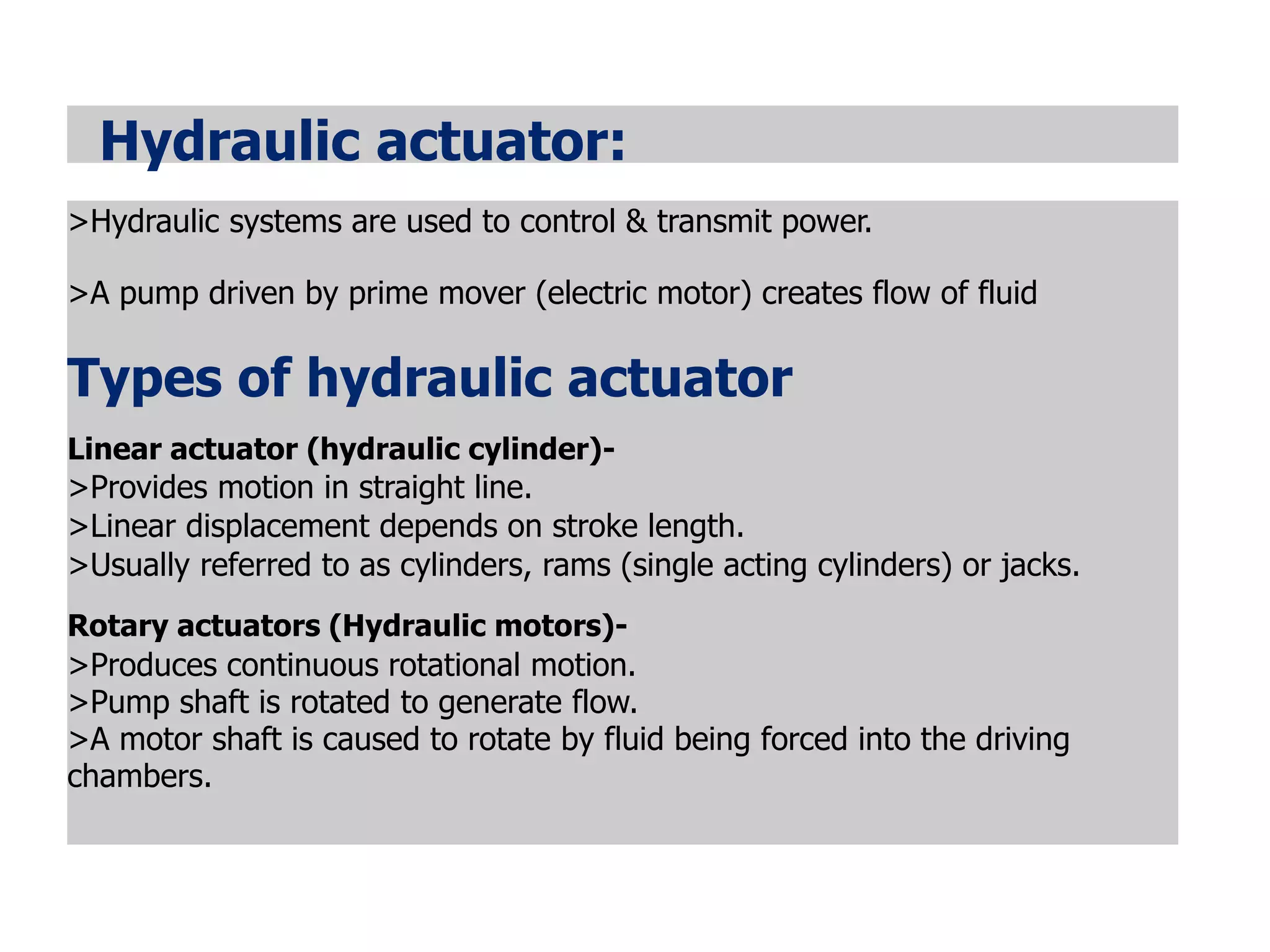Hydraulic actuator:
>Hydraulic systems are used to control & transmit power.
>A pump driven by prime mover (electric motor) creates flow of fluid
Types of hydraulic actuator
Linear actuator (hydraulic cylinder)-
>Provides motion in straight line.
>Linear displacement depends on stroke length.
>Usually referred to as cylinders, rams (single acting cylinders) or jacks.
Rotary actuators (Hydraulic motors)-
>Produces continuous rotational motion.
>Pump shaft is rotated to generate flow.
>A motor shaft is caused to rotate by fluid being forced into the driving
chambers.
 