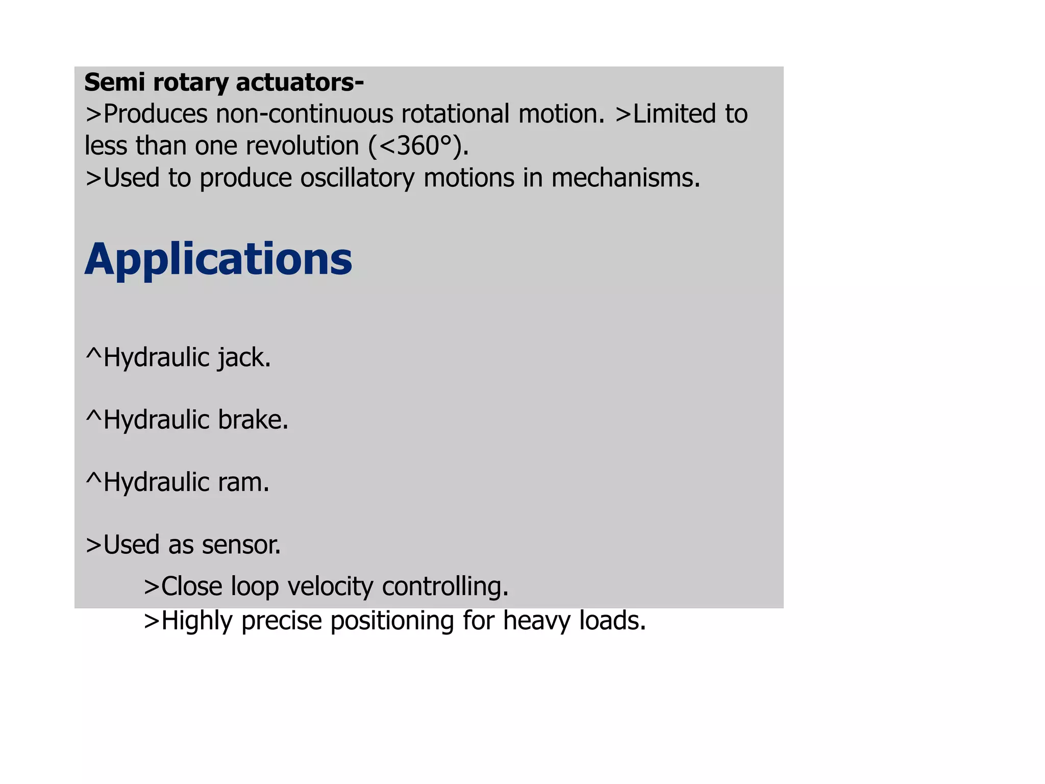 Semi rotary actuators-
>Produces non-continuous rotational motion. >Limited to
less than one revolution (<360°).
>Used to produce oscillatory motions in mechanisms.
Applications
^Hydraulic jack.
^Hydraulic brake.
^Hydraulic ram.
>Used as sensor.
>Close loop velocity controlling.
>Highly precise positioning for heavy loads.
 