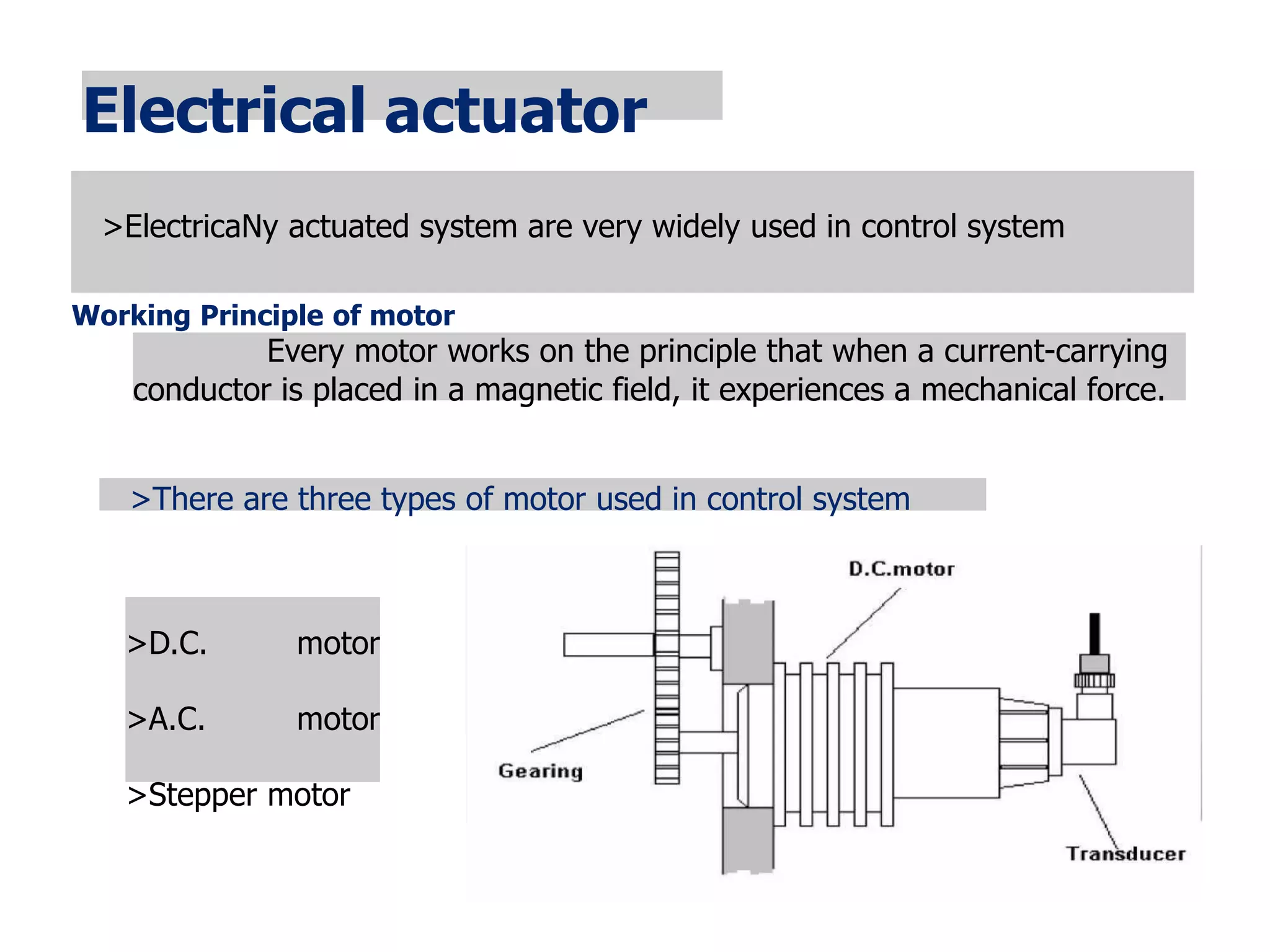 Electrical actuator
>ElectricaNy actuated system are very widely used in control system
Working Principle of motor
Every motor works on the principle that when a current-carrying
conductor is placed in a magnetic field, it experiences a mechanical force.
>There are three types of motor used in control system
>D.C. motor
>A.C. motor
>Stepper motor
 