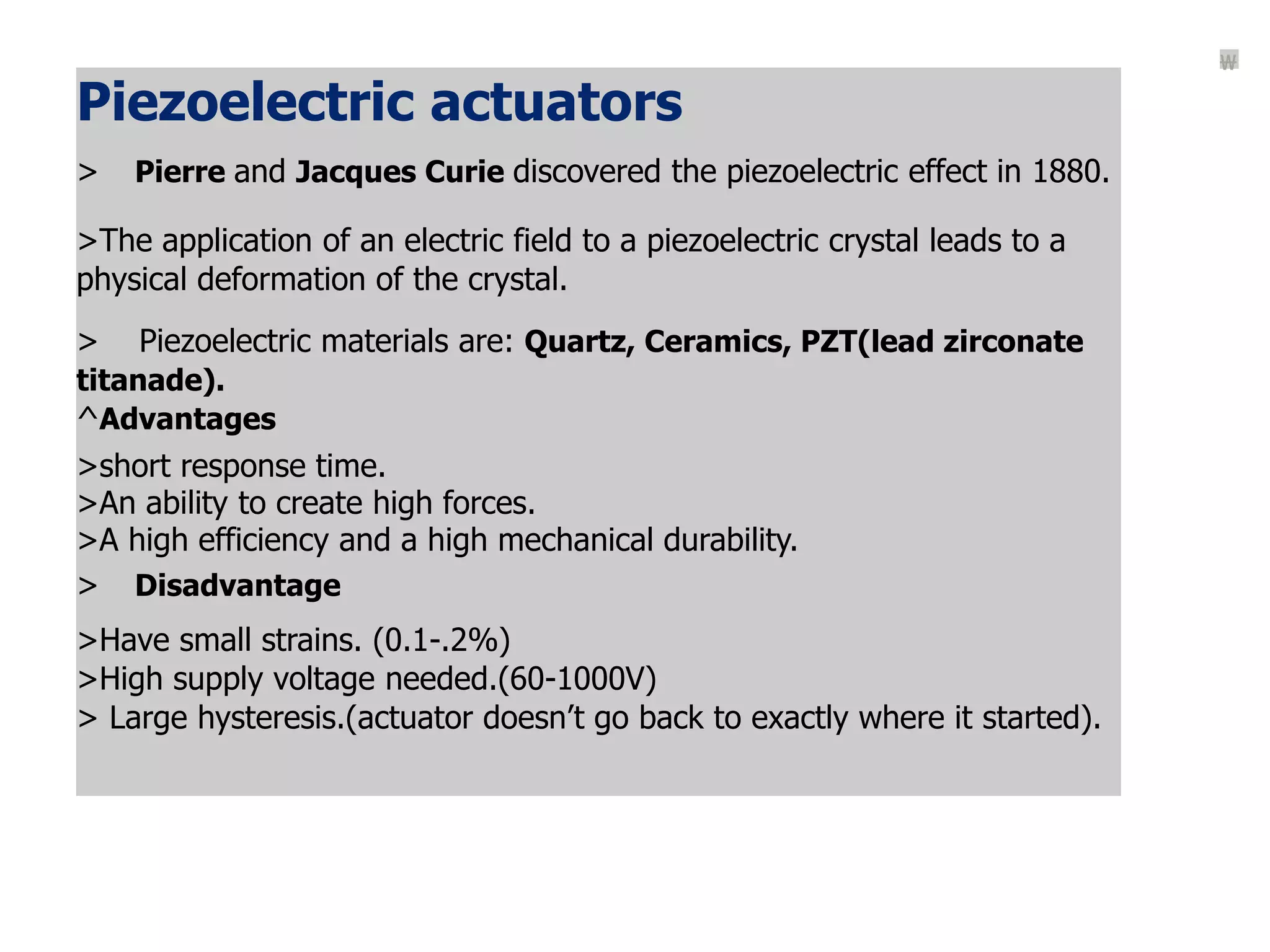 Piezoelectric actuators
> Pierre and Jacques Curie discovered the piezoelectric effect in 1880.
>The application of an electric field to a piezoelectric crystal leads to a
physical deformation of the crystal.
> Piezoelectric materials are: Quartz, Ceramics, PZT(lead zirconate
titanade).
^Advantages
>short response time.
>An ability to create high forces.
>A high efficiency and a high mechanical durability.
> Disadvantage
>Have small strains. (0.1-.2%)
>High supply voltage needed.(60-1000V)
> Large hysteresis.(actuator doesn’t go back to exactly where it started).

 
