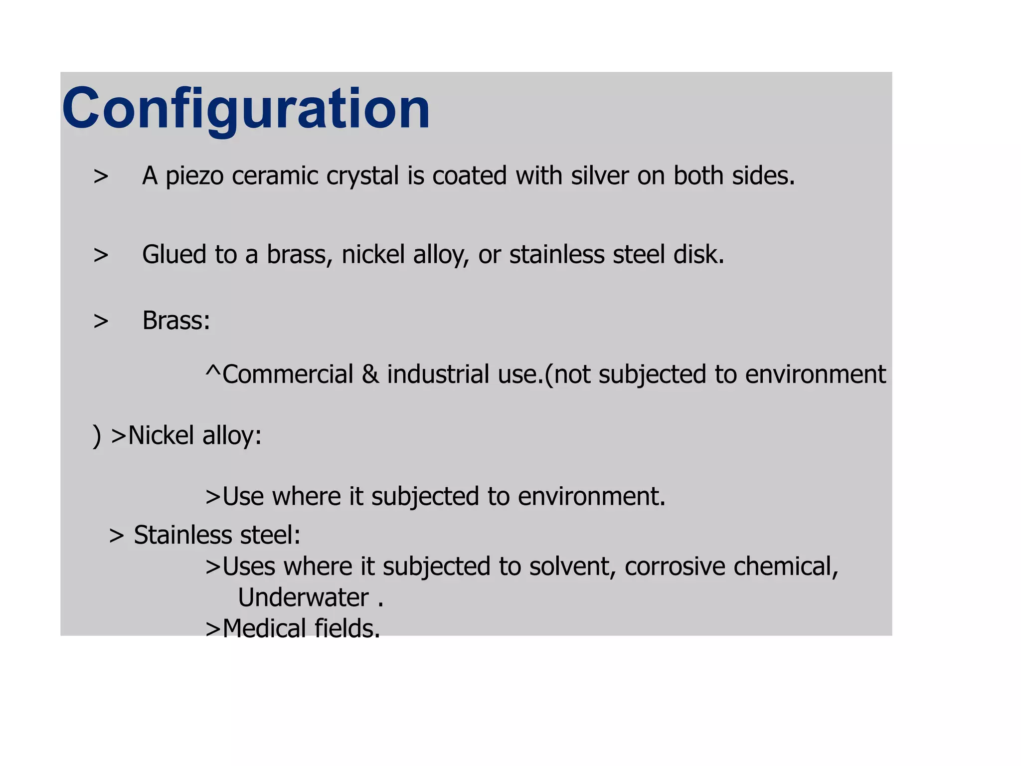 Configuration
> A piezo ceramic crystal is coated with silver on both sides.
> Glued to a brass, nickel alloy, or stainless steel disk.
> Brass:
^Commercial & industrial use.(not subjected to environment
) >Nickel alloy:
>Use where it subjected to environment.
> Stainless steel:
>Uses where it subjected to solvent, corrosive chemical,
Underwater .
>Medical fields.
 