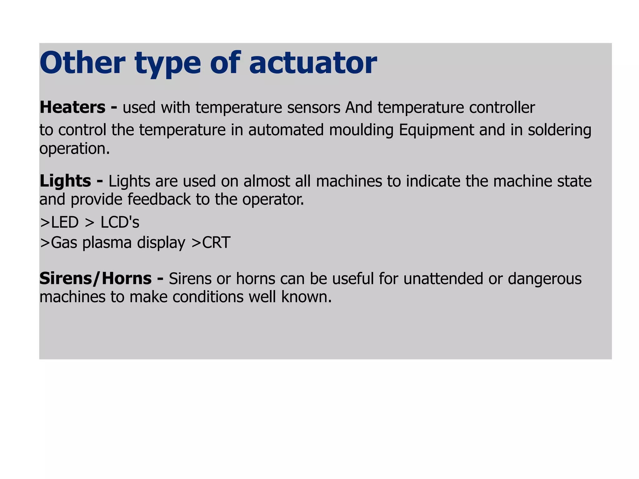 Other type of actuator
Heaters - used with temperature sensors And temperature controller
to control the temperature in automated moulding Equipment and in soldering
operation.
Lights - Lights are used on almost all machines to indicate the machine state
and provide feedback to the operator.
>LED > LCD's
>Gas plasma display >CRT
Sirens/Horns - Sirens or horns can be useful for unattended or dangerous
machines to make conditions well known.
 