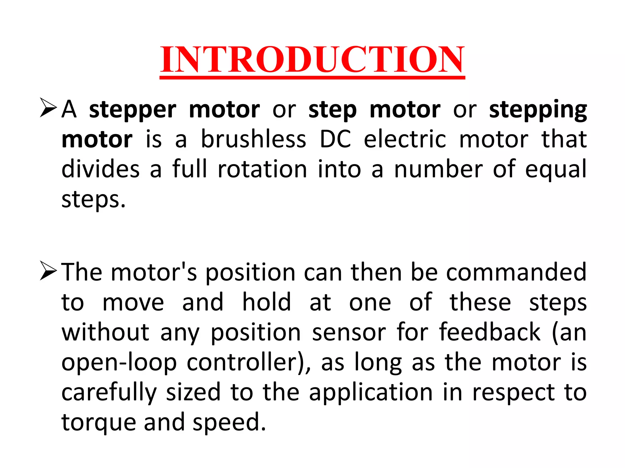 INTRODUCTION
A stepper motor or step motor or stepping
motor is a brushless DC electric motor that
divides a full rotation into a number of equal
steps.
The motor's position can then be commanded
to move and hold at one of these steps
without any position sensor for feedback (an
open-loop controller), as long as the motor is
carefully sized to the application in respect to
torque and speed.
 