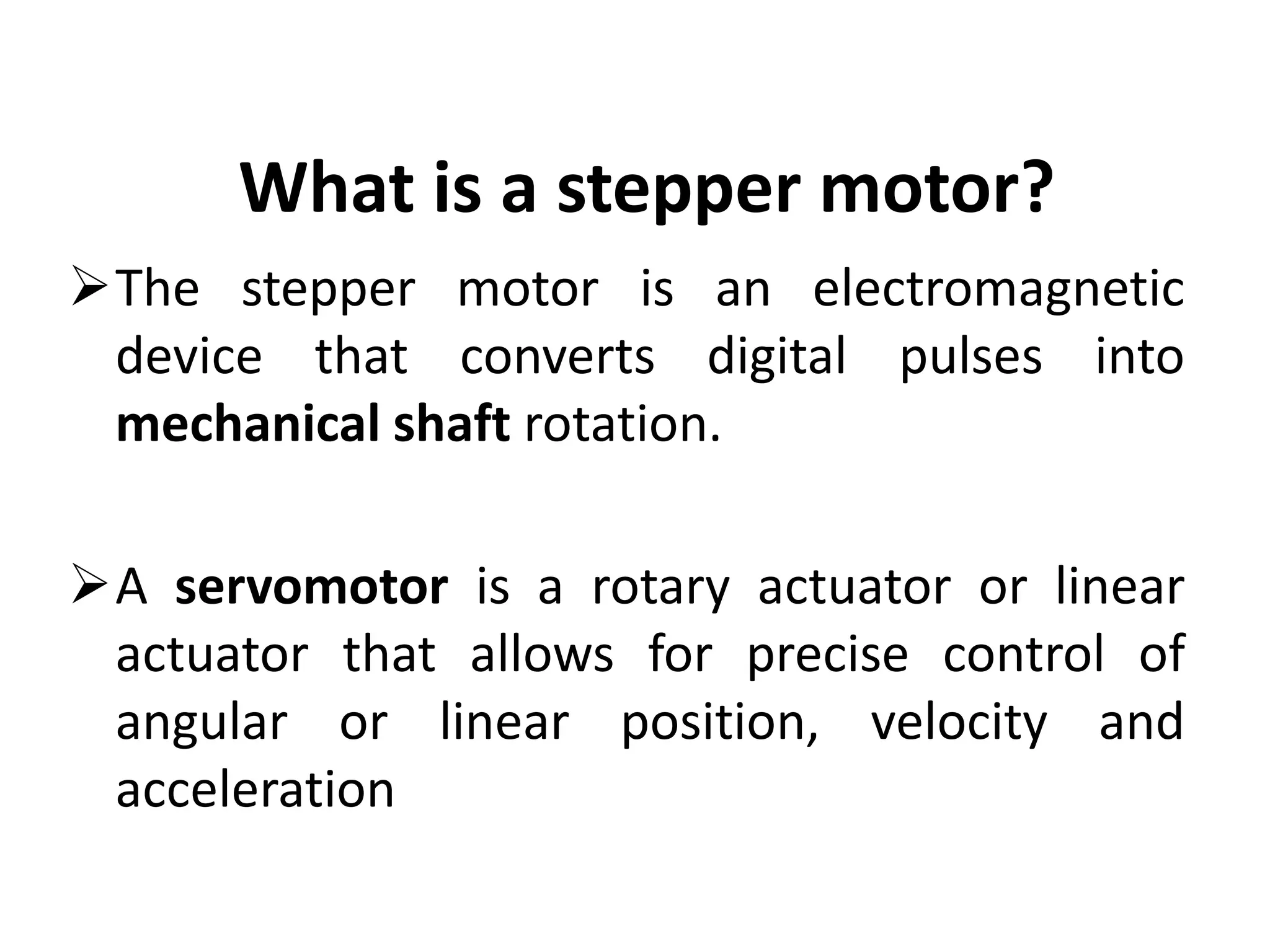 What is a stepper motor?
The stepper motor is an electromagnetic
device that converts digital pulses into
mechanical shaft rotation.
A servomotor is a rotary actuator or linear
actuator that allows for precise control of
angular or linear position, velocity and
acceleration
 