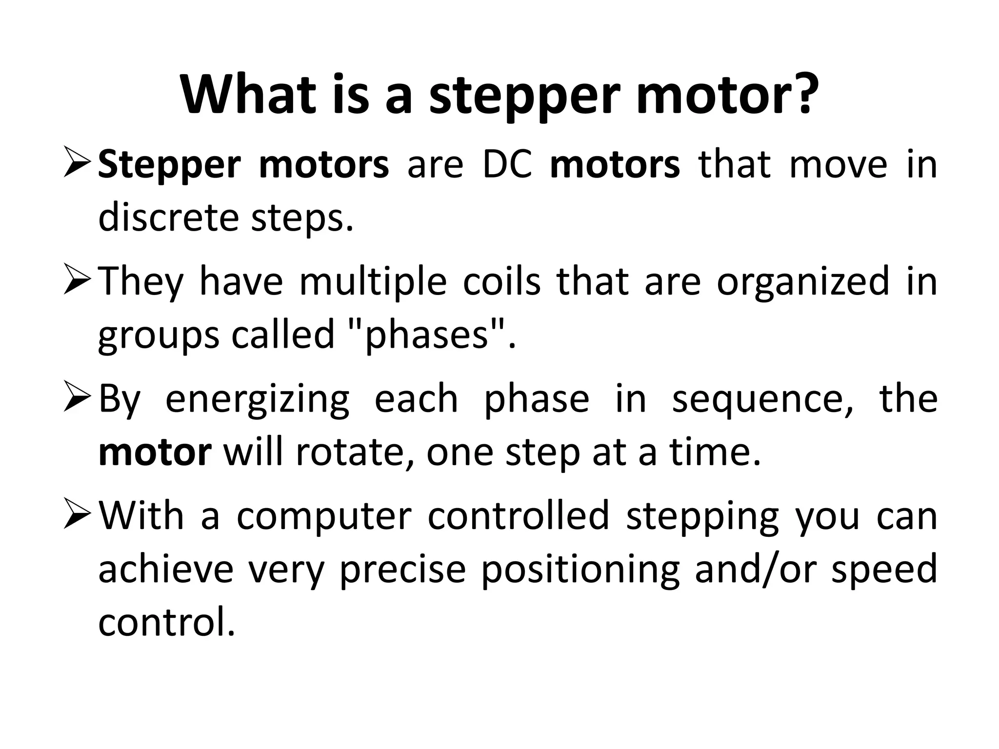 What is a stepper motor?
Stepper motors are DC motors that move in
discrete steps.
They have multiple coils that are organized in
groups called "phases".
By energizing each phase in sequence, the
motor will rotate, one step at a time.
With a computer controlled stepping you can
achieve very precise positioning and/or speed
control.
 