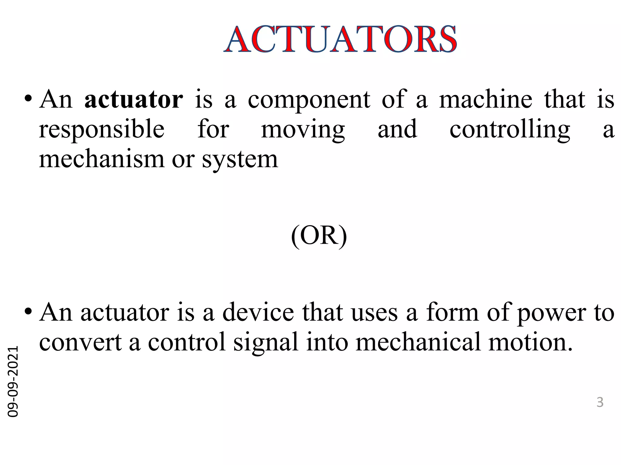 • An actuator is a component of a machine that is
responsible for moving and controlling a
mechanism or system
(OR)
• An actuator is a device that uses a form of power to
convert a control signal into mechanical motion.
09-09-2021
3
 
