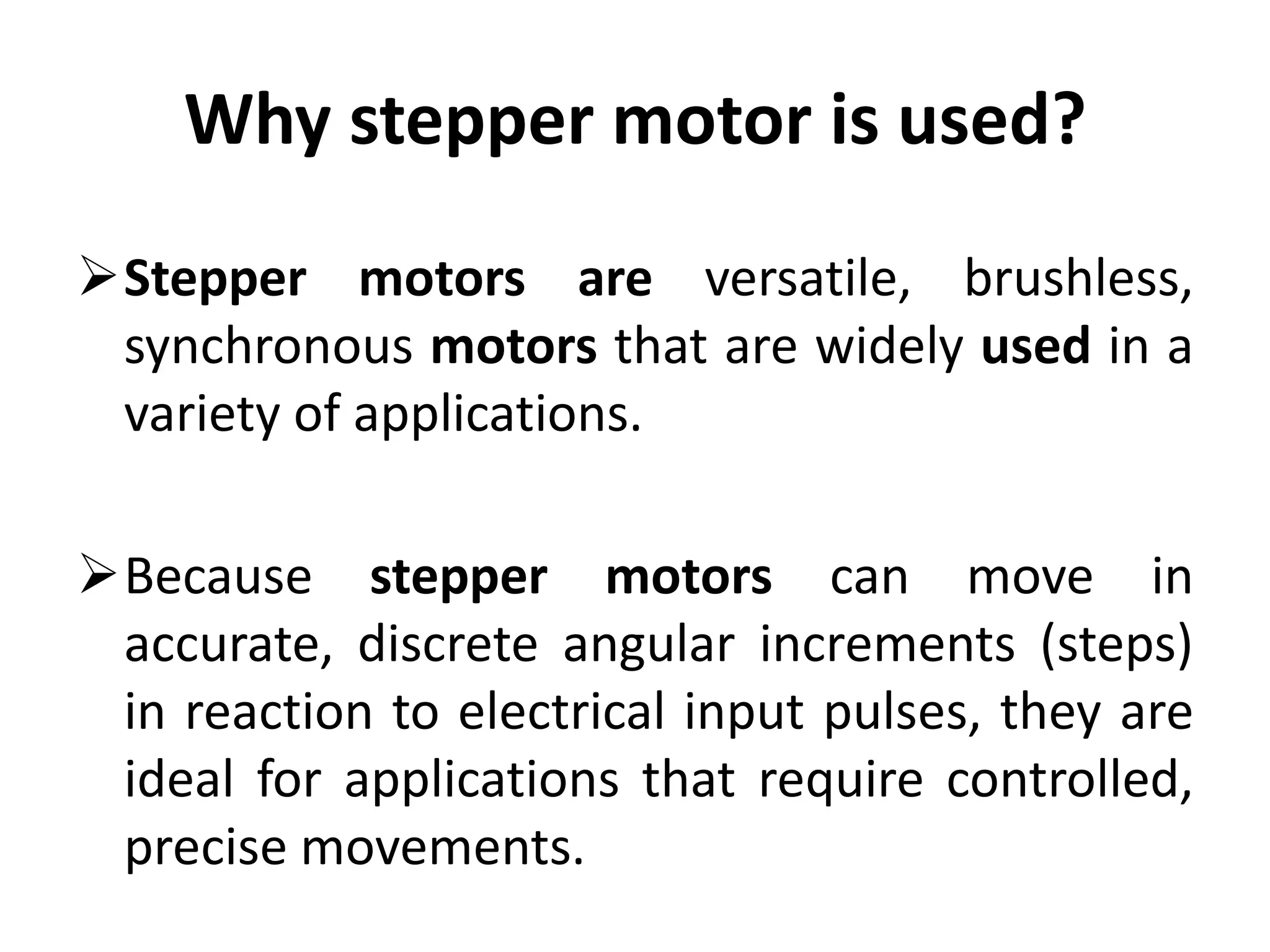 Why stepper motor is used?
Stepper motors are versatile, brushless,
synchronous motors that are widely used in a
variety of applications.
Because stepper motors can move in
accurate, discrete angular increments (steps)
in reaction to electrical input pulses, they are
ideal for applications that require controlled,
precise movements.
 