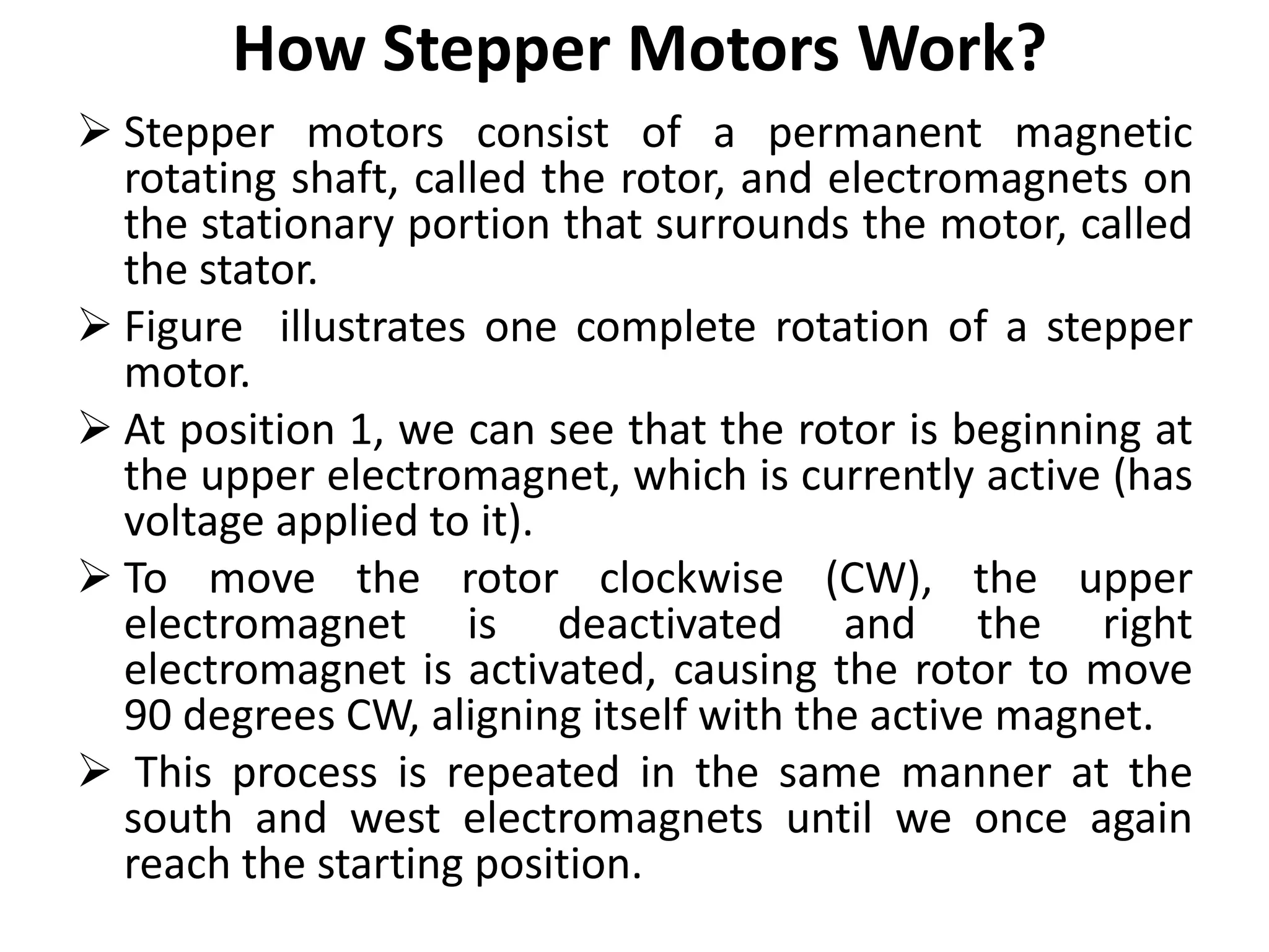 How Stepper Motors Work?
 Stepper motors consist of a permanent magnetic
rotating shaft, called the rotor, and electromagnets on
the stationary portion that surrounds the motor, called
the stator.
 Figure illustrates one complete rotation of a stepper
motor.
 At position 1, we can see that the rotor is beginning at
the upper electromagnet, which is currently active (has
voltage applied to it).
 To move the rotor clockwise (CW), the upper
electromagnet is deactivated and the right
electromagnet is activated, causing the rotor to move
90 degrees CW, aligning itself with the active magnet.
 This process is repeated in the same manner at the
south and west electromagnets until we once again
reach the starting position.
 