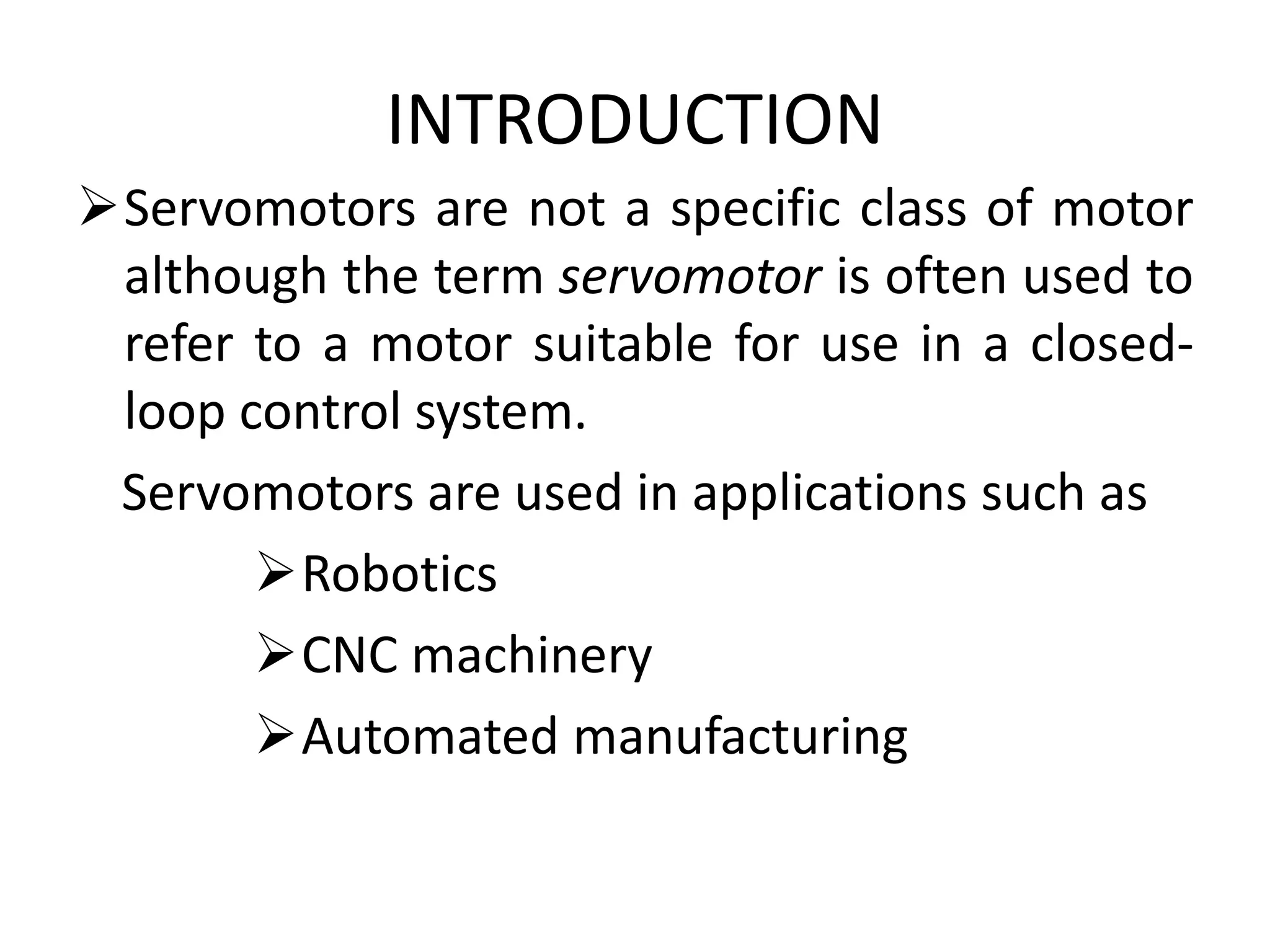 INTRODUCTION
Servomotors are not a specific class of motor
although the term servomotor is often used to
refer to a motor suitable for use in a closed-
loop control system.
Servomotors are used in applications such as
Robotics
CNC machinery
Automated manufacturing
 