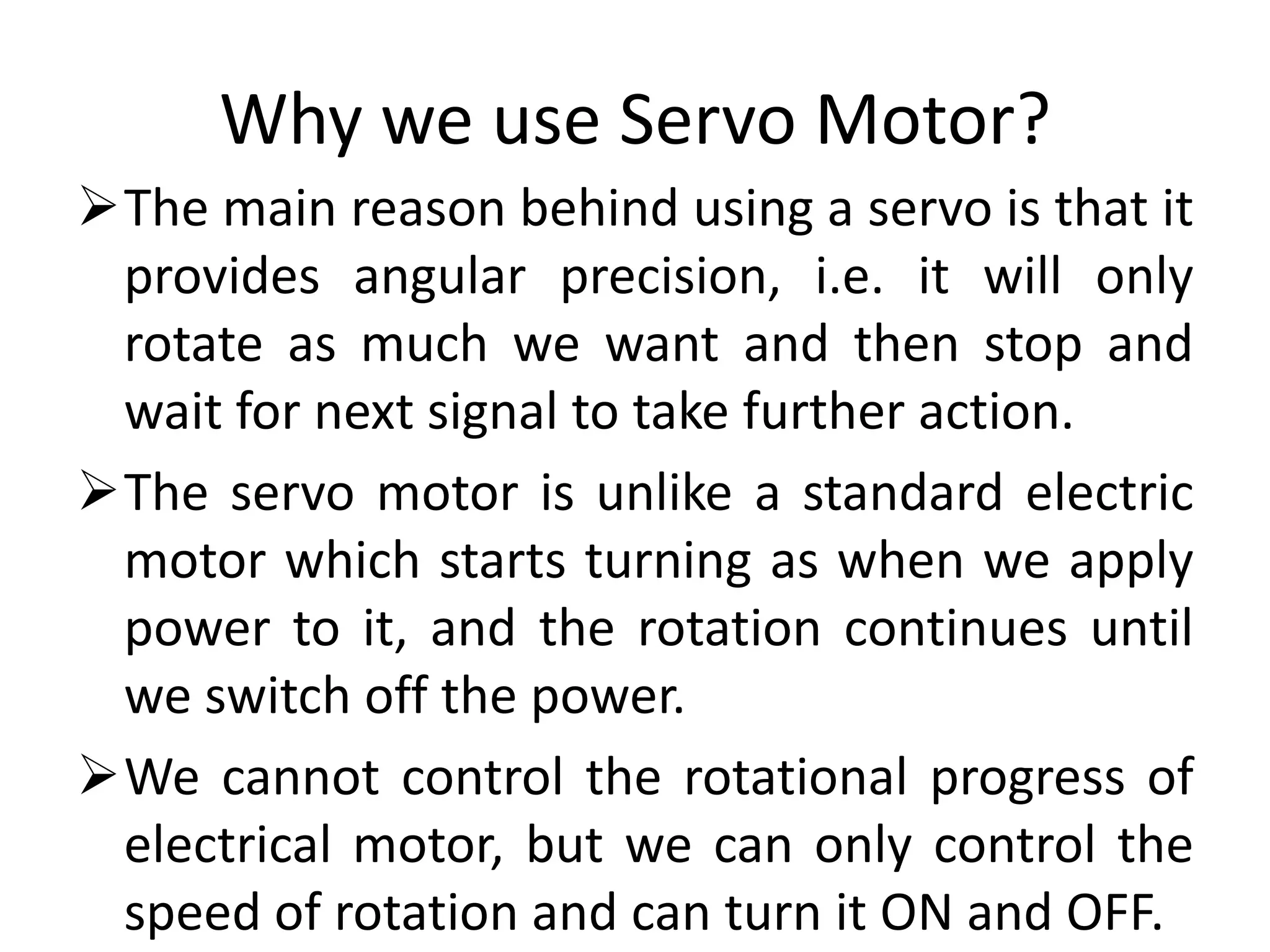Why we use Servo Motor?
The main reason behind using a servo is that it
provides angular precision, i.e. it will only
rotate as much we want and then stop and
wait for next signal to take further action.
The servo motor is unlike a standard electric
motor which starts turning as when we apply
power to it, and the rotation continues until
we switch off the power.
We cannot control the rotational progress of
electrical motor, but we can only control the
speed of rotation and can turn it ON and OFF.
 