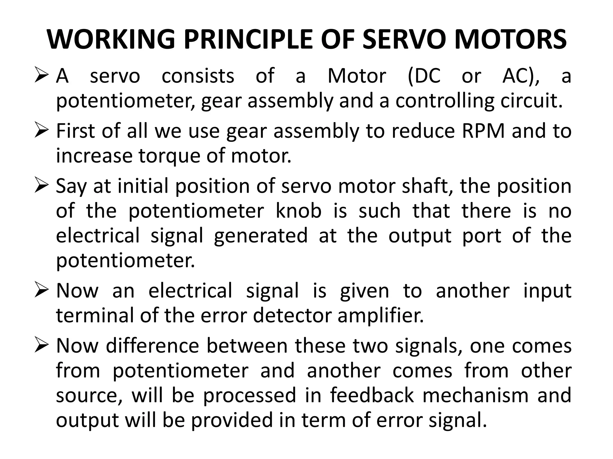 WORKING PRINCIPLE OF SERVO MOTORS
 A servo consists of a Motor (DC or AC), a
potentiometer, gear assembly and a controlling circuit.
 First of all we use gear assembly to reduce RPM and to
increase torque of motor.
 Say at initial position of servo motor shaft, the position
of the potentiometer knob is such that there is no
electrical signal generated at the output port of the
potentiometer.
 Now an electrical signal is given to another input
terminal of the error detector amplifier.
 Now difference between these two signals, one comes
from potentiometer and another comes from other
source, will be processed in feedback mechanism and
output will be provided in term of error signal.
 