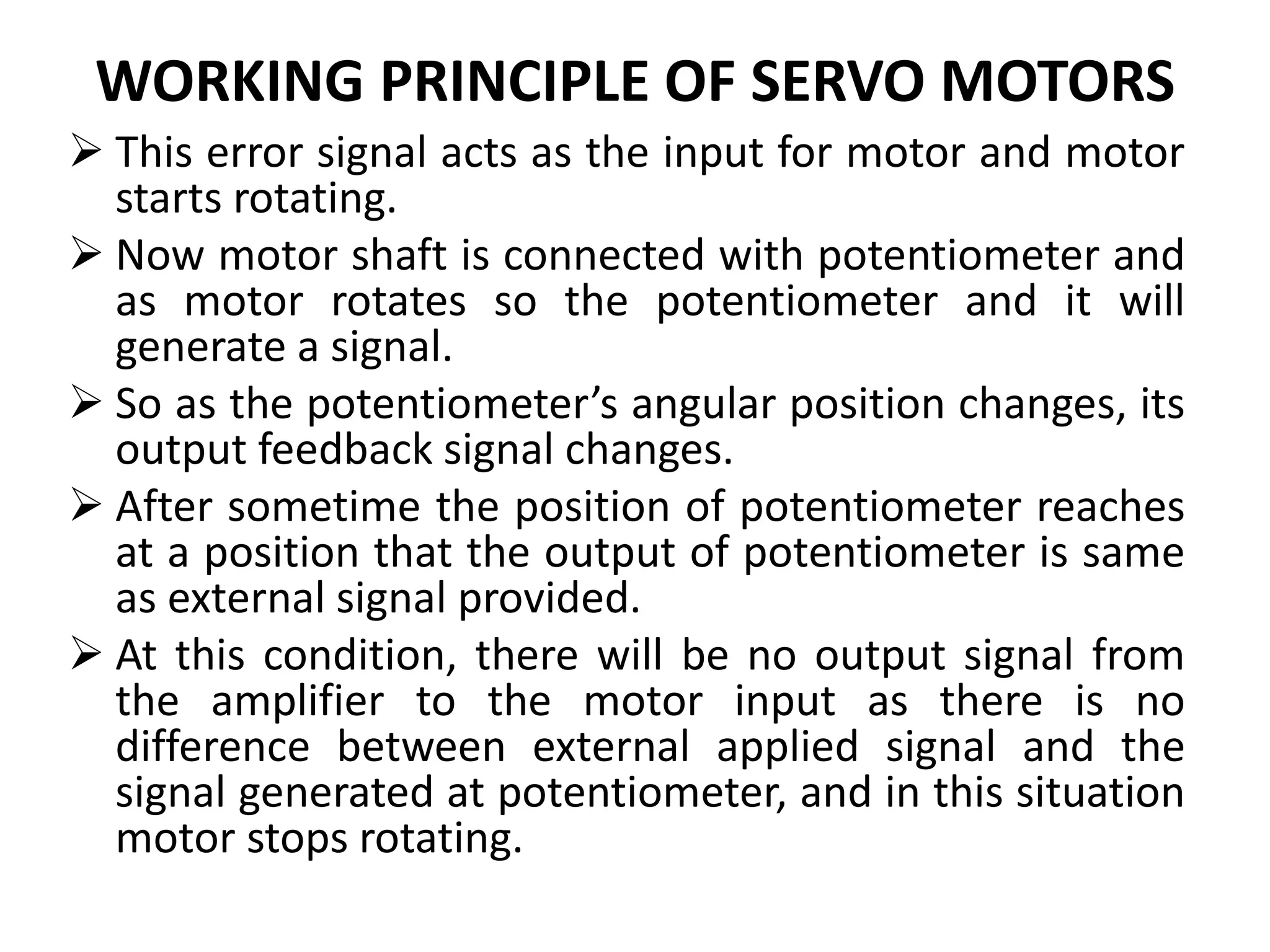 WORKING PRINCIPLE OF SERVO MOTORS
 This error signal acts as the input for motor and motor
starts rotating.
 Now motor shaft is connected with potentiometer and
as motor rotates so the potentiometer and it will
generate a signal.
 So as the potentiometer’s angular position changes, its
output feedback signal changes.
 After sometime the position of potentiometer reaches
at a position that the output of potentiometer is same
as external signal provided.
 At this condition, there will be no output signal from
the amplifier to the motor input as there is no
difference between external applied signal and the
signal generated at potentiometer, and in this situation
motor stops rotating.
 