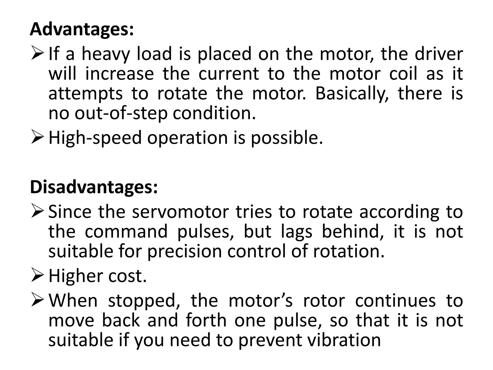 Advantages:
If a heavy load is placed on the motor, the driver
will increase the current to the motor coil as it
attempts to rotate the motor. Basically, there is
no out-of-step condition.
High-speed operation is possible.
Disadvantages:
Since the servomotor tries to rotate according to
the command pulses, but lags behind, it is not
suitable for precision control of rotation.
Higher cost.
When stopped, the motor’s rotor continues to
move back and forth one pulse, so that it is not
suitable if you need to prevent vibration
 
