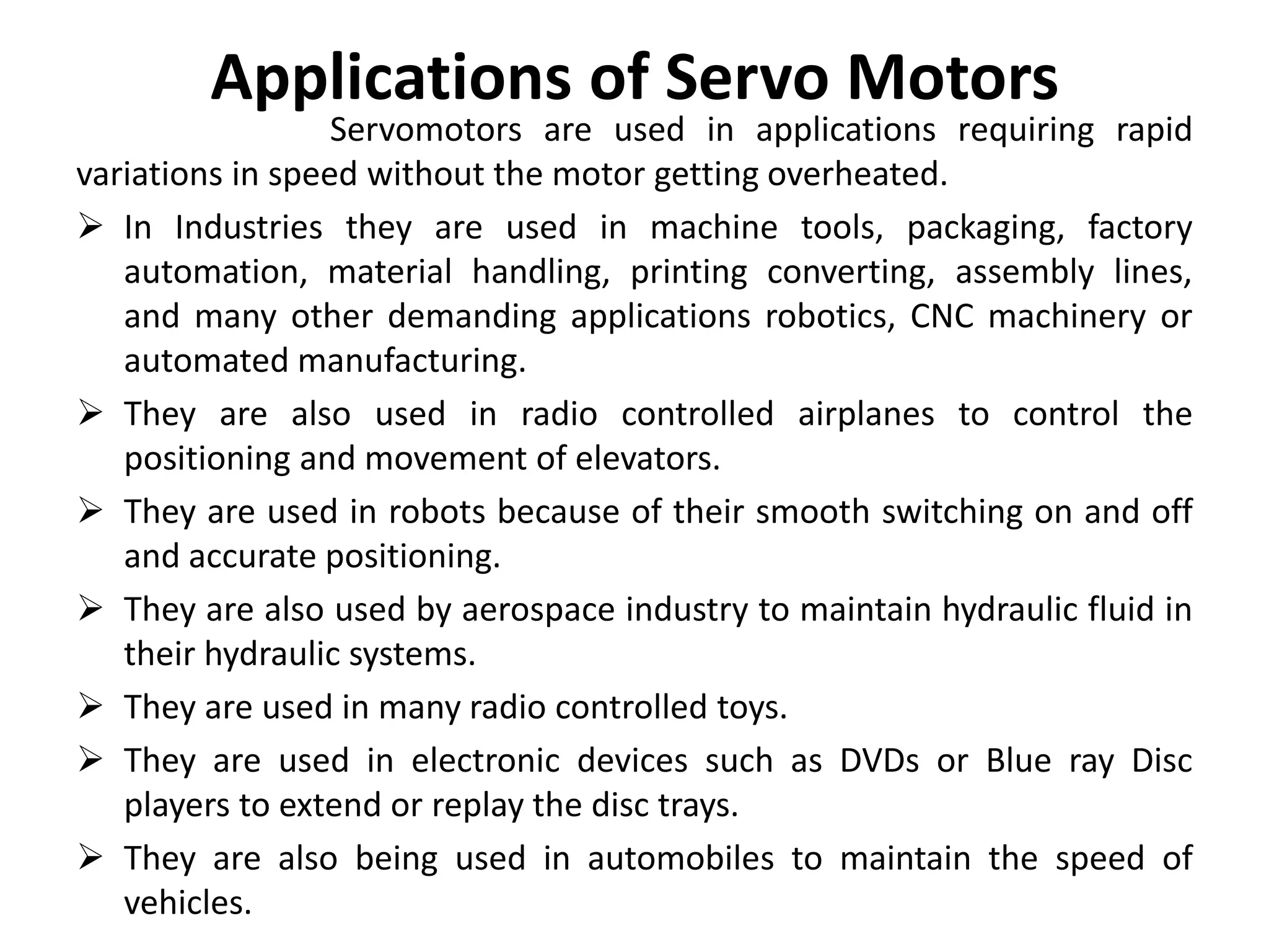 Applications of Servo Motors
Servomotors are used in applications requiring rapid
variations in speed without the motor getting overheated.
 In Industries they are used in machine tools, packaging, factory
automation, material handling, printing converting, assembly lines,
and many other demanding applications robotics, CNC machinery or
automated manufacturing.
 They are also used in radio controlled airplanes to control the
positioning and movement of elevators.
 They are used in robots because of their smooth switching on and off
and accurate positioning.
 They are also used by aerospace industry to maintain hydraulic fluid in
their hydraulic systems.
 They are used in many radio controlled toys.
 They are used in electronic devices such as DVDs or Blue ray Disc
players to extend or replay the disc trays.
 They are also being used in automobiles to maintain the speed of
vehicles.
 