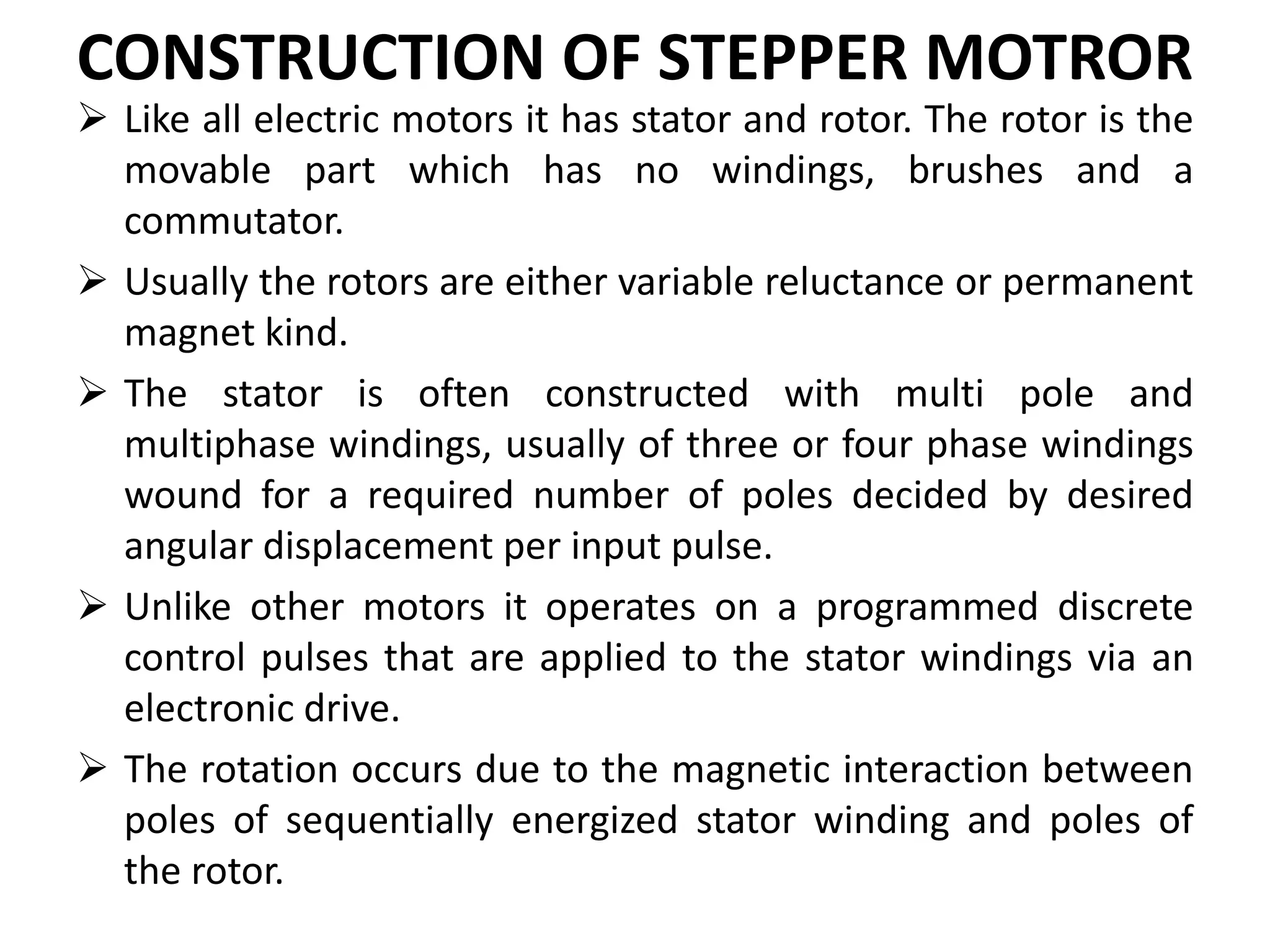 CONSTRUCTION OF STEPPER MOTROR
 Like all electric motors it has stator and rotor. The rotor is the
movable part which has no windings, brushes and a
commutator.
 Usually the rotors are either variable reluctance or permanent
magnet kind.
 The stator is often constructed with multi pole and
multiphase windings, usually of three or four phase windings
wound for a required number of poles decided by desired
angular displacement per input pulse.
 Unlike other motors it operates on a programmed discrete
control pulses that are applied to the stator windings via an
electronic drive.
 The rotation occurs due to the magnetic interaction between
poles of sequentially energized stator winding and poles of
the rotor.
 