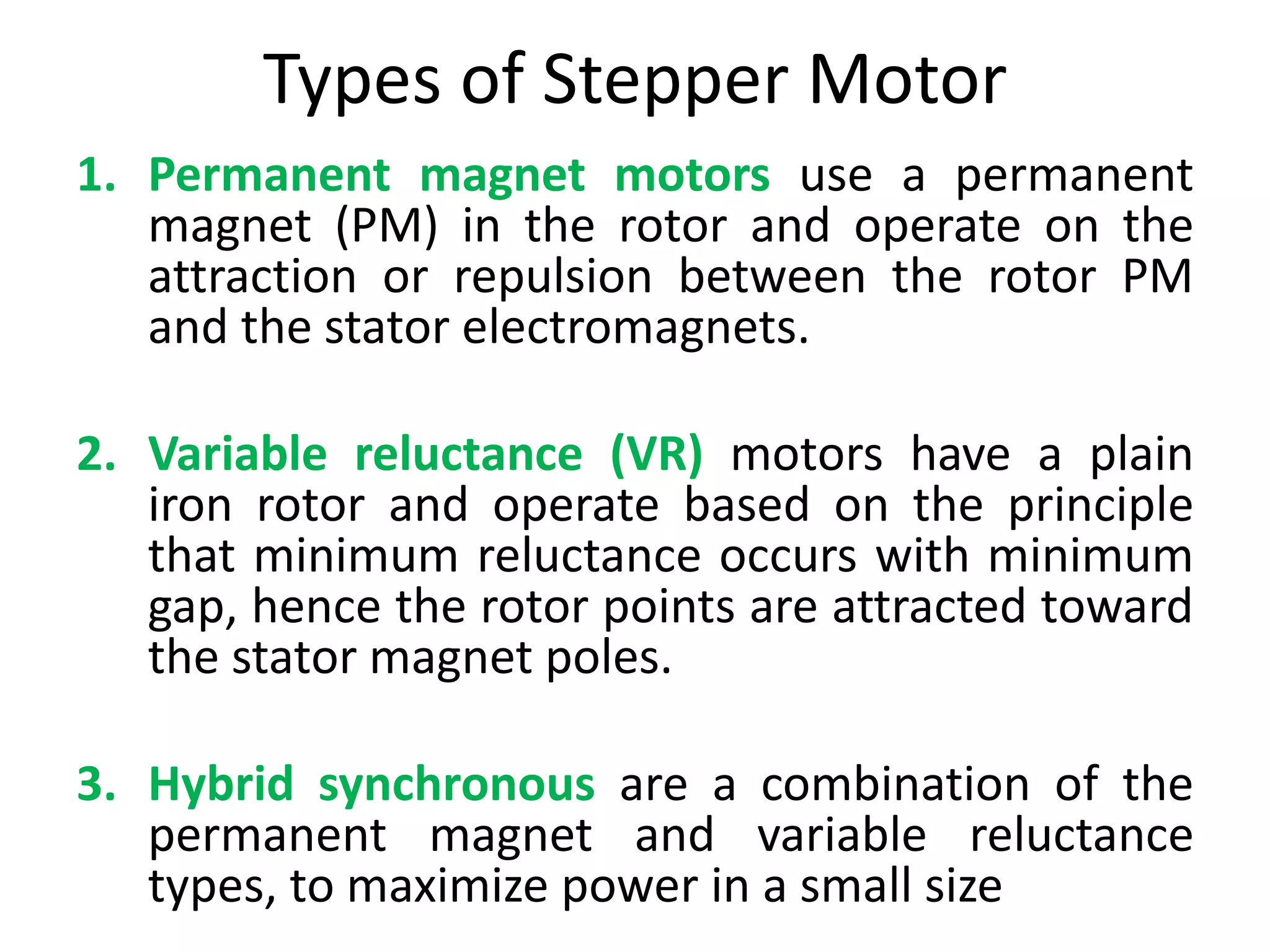 Types of Stepper Motor
1. Permanent magnet motors use a permanent
magnet (PM) in the rotor and operate on the
attraction or repulsion between the rotor PM
and the stator electromagnets.
2. Variable reluctance (VR) motors have a plain
iron rotor and operate based on the principle
that minimum reluctance occurs with minimum
gap, hence the rotor points are attracted toward
the stator magnet poles.
3. Hybrid synchronous are a combination of the
permanent magnet and variable reluctance
types, to maximize power in a small size
 
