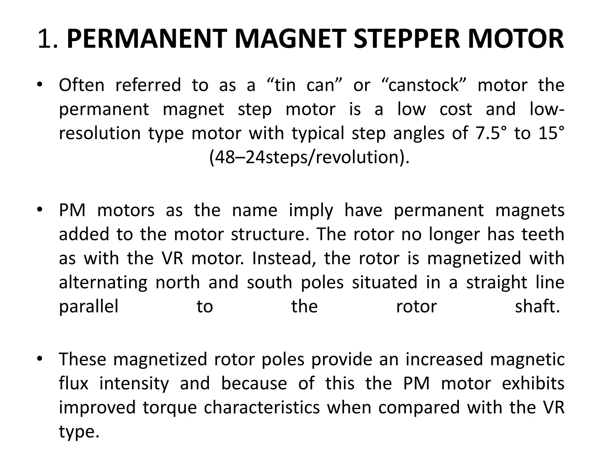 1. PERMANENT MAGNET STEPPER MOTOR
• Often referred to as a “tin can” or “canstock” motor the
permanent magnet step motor is a low cost and low-
resolution type motor with typical step angles of 7.5° to 15°
(48–24steps/revolution).
• PM motors as the name imply have permanent magnets
added to the motor structure. The rotor no longer has teeth
as with the VR motor. Instead, the rotor is magnetized with
alternating north and south poles situated in a straight line
parallel to the rotor shaft.
• These magnetized rotor poles provide an increased magnetic
flux intensity and because of this the PM motor exhibits
improved torque characteristics when compared with the VR
type.
 