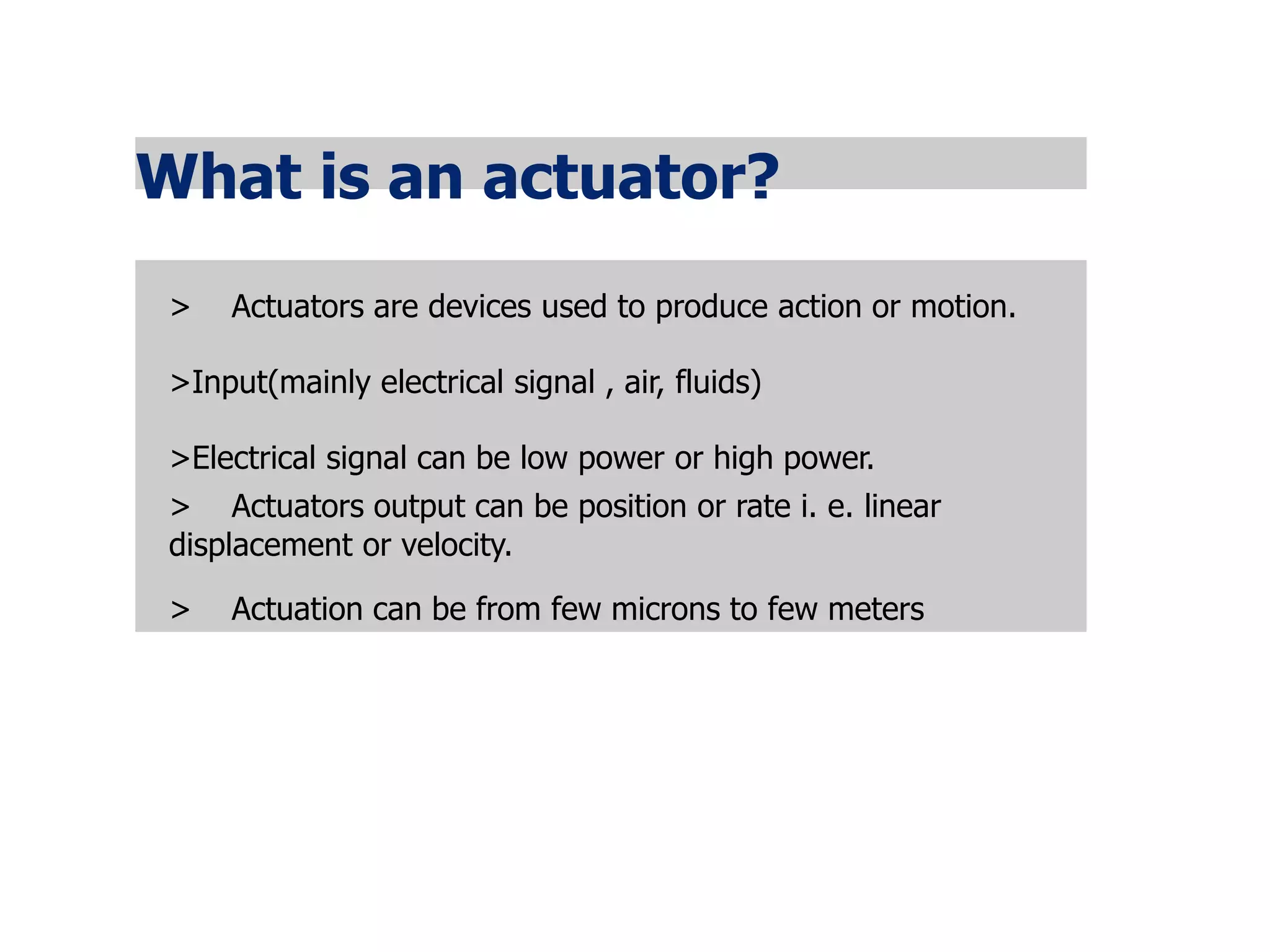 What is an actuator?
> Actuators are devices used to produce action or motion.
>Input(mainly electrical signal , air, fluids)
>Electrical signal can be low power or high power.
> Actuators output can be position or rate i. e. linear
displacement or velocity.
> Actuation can be from few microns to few meters
 