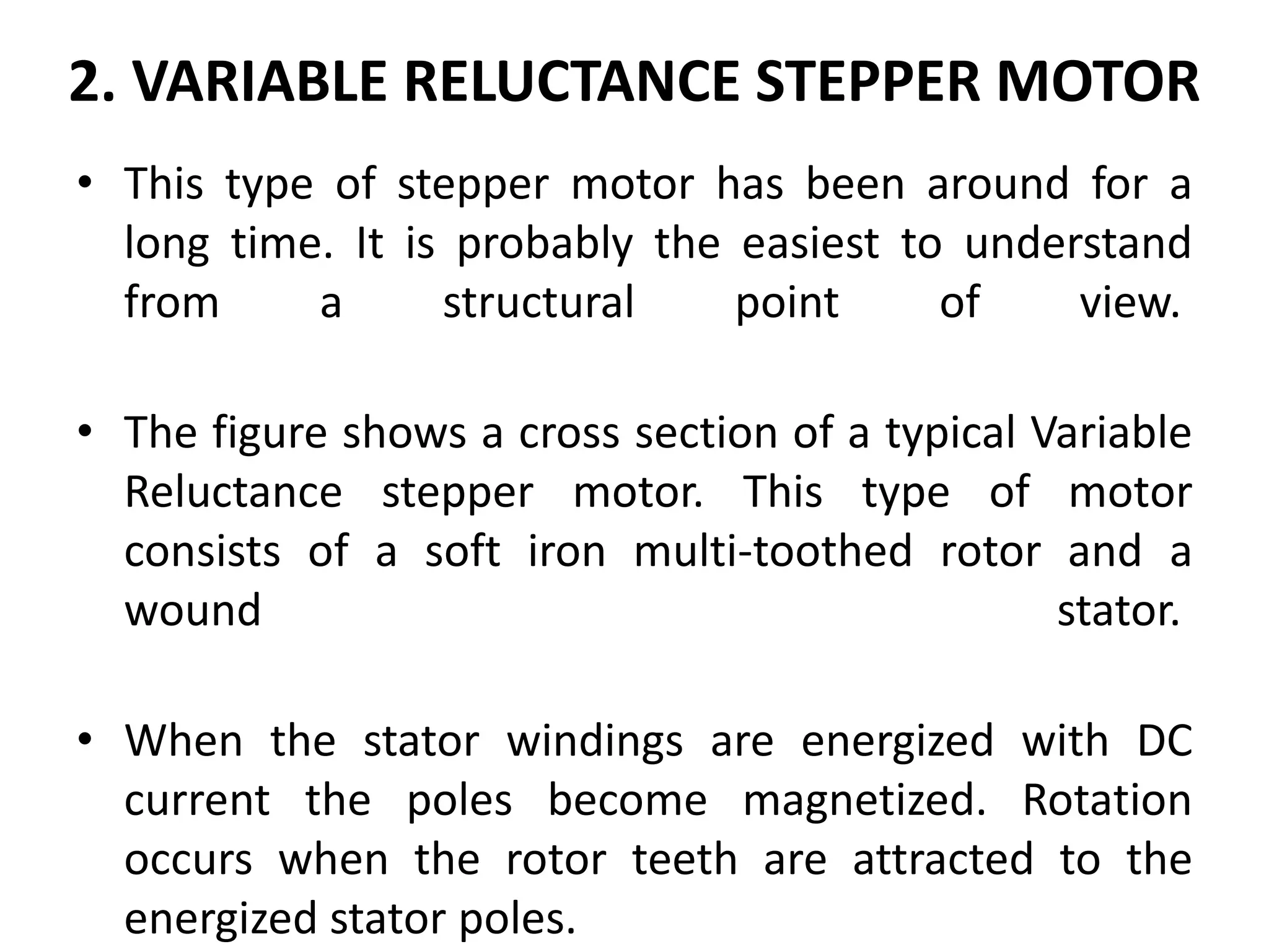 2. VARIABLE RELUCTANCE STEPPER MOTOR
• This type of stepper motor has been around for a
long time. It is probably the easiest to understand
from a structural point of view.
• The figure shows a cross section of a typical Variable
Reluctance stepper motor. This type of motor
consists of a soft iron multi-toothed rotor and a
wound stator.
• When the stator windings are energized with DC
current the poles become magnetized. Rotation
occurs when the rotor teeth are attracted to the
energized stator poles.
 