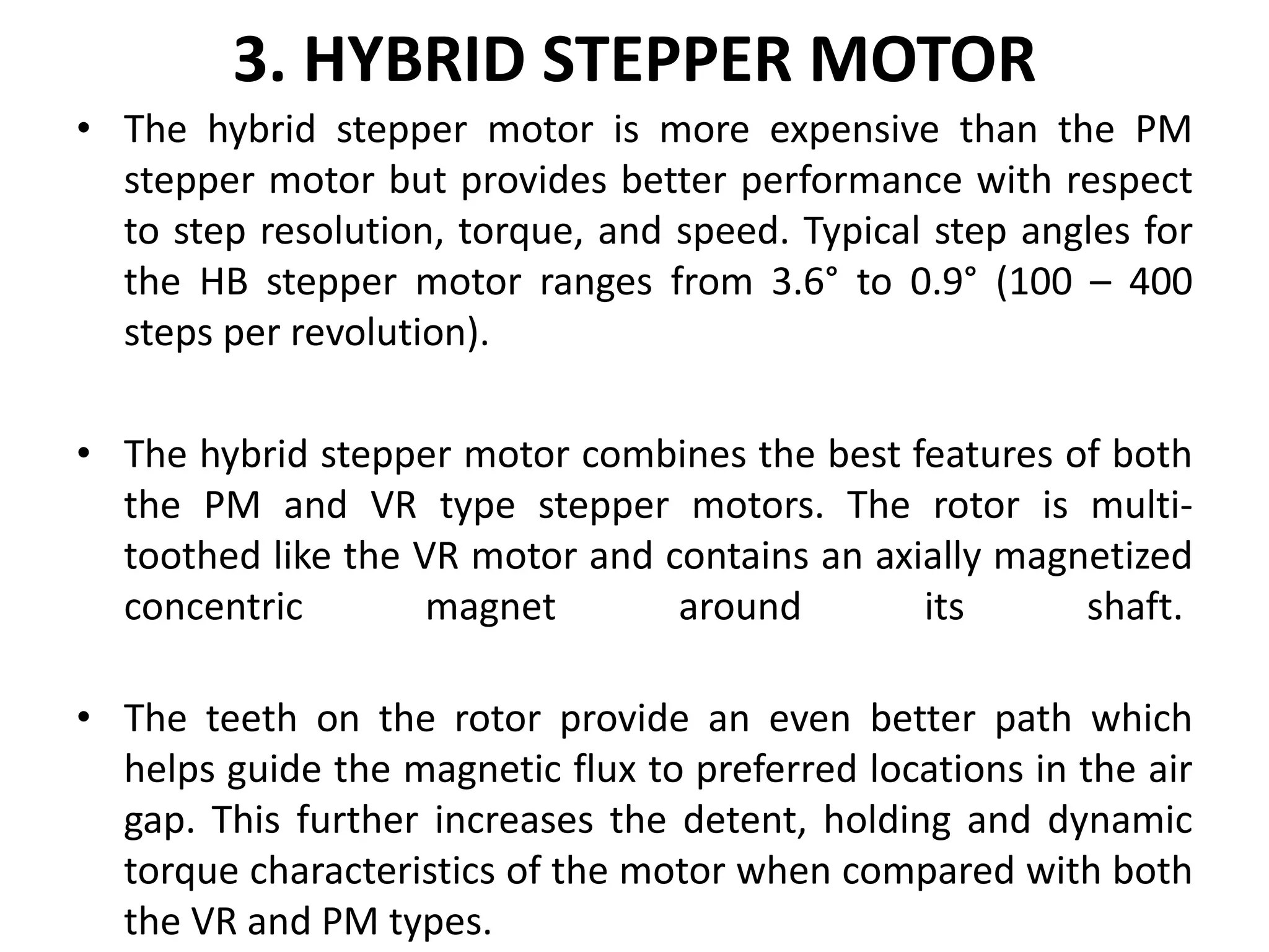 3. HYBRID STEPPER MOTOR
• The hybrid stepper motor is more expensive than the PM
stepper motor but provides better performance with respect
to step resolution, torque, and speed. Typical step angles for
the HB stepper motor ranges from 3.6° to 0.9° (100 – 400
steps per revolution).
• The hybrid stepper motor combines the best features of both
the PM and VR type stepper motors. The rotor is multi-
toothed like the VR motor and contains an axially magnetized
concentric magnet around its shaft.
• The teeth on the rotor provide an even better path which
helps guide the magnetic flux to preferred locations in the air
gap. This further increases the detent, holding and dynamic
torque characteristics of the motor when compared with both
the VR and PM types.
 