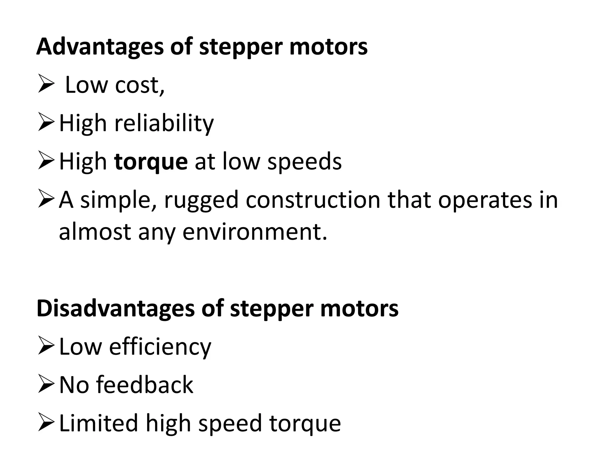 Advantages of stepper motors
 Low cost,
High reliability
High torque at low speeds
A simple, rugged construction that operates in
almost any environment.
Disadvantages of stepper motors
Low efficiency
No feedback
Limited high speed torque
 