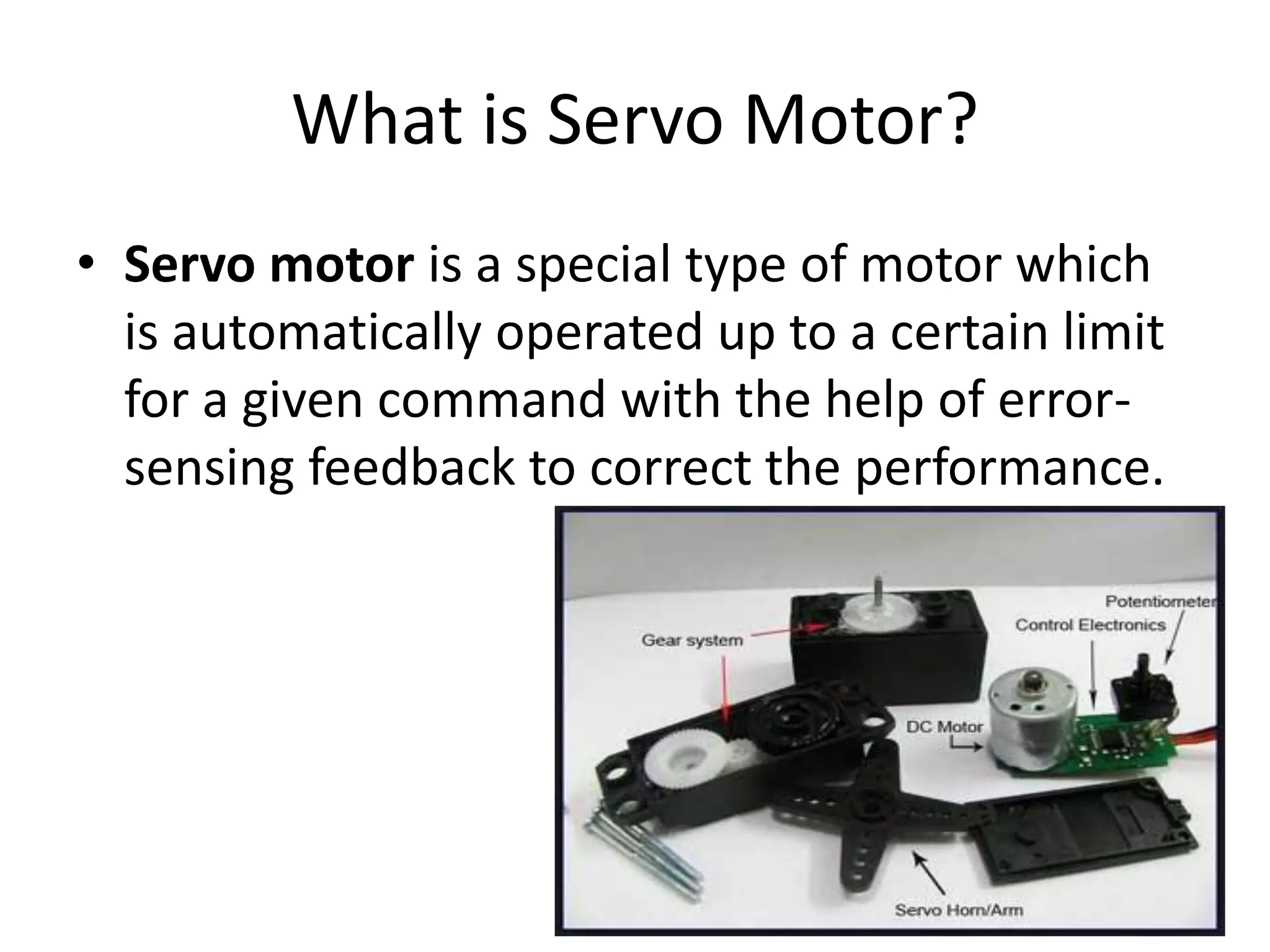 What is Servo Motor?
• Servo motor is a special type of motor which
is automatically operated up to a certain limit
for a given command with the help of error-
sensing feedback to correct the performance.
 