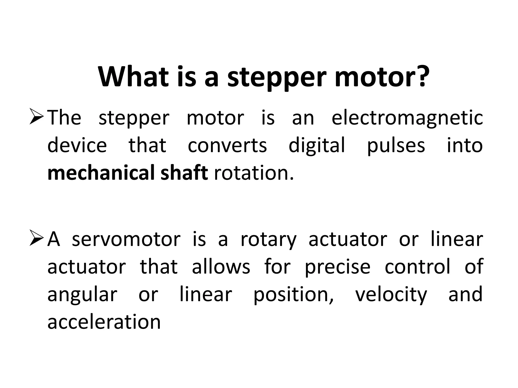 What is a stepper motor?
The stepper motor is an electromagnetic
device that converts digital pulses into
mechanical shaft rotation.
A servomotor is a rotary actuator or linear
actuator that allows for precise control of
angular or linear position, velocity and
acceleration
 