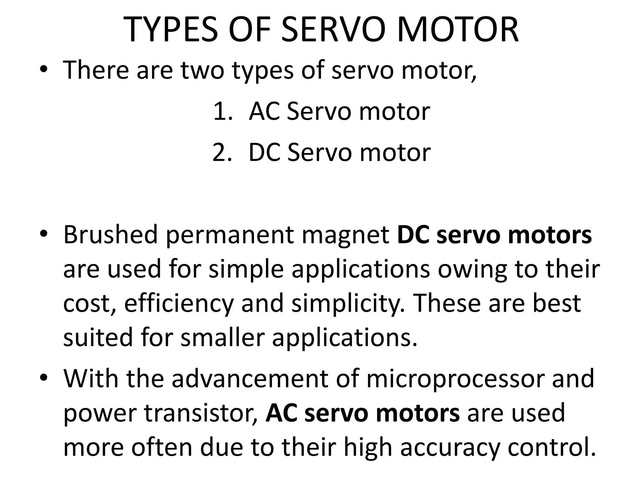 TYPES OF SERVO MOTOR
• There are two types of servo motor,
1. AC Servo motor
2. DC Servo motor
• Brushed permanent magnet DC servo motors
are used for simple applications owing to their
cost, efficiency and simplicity. These are best
suited for smaller applications.
• With the advancement of microprocessor and
power transistor, AC servo motors are used
more often due to their high accuracy control.
 