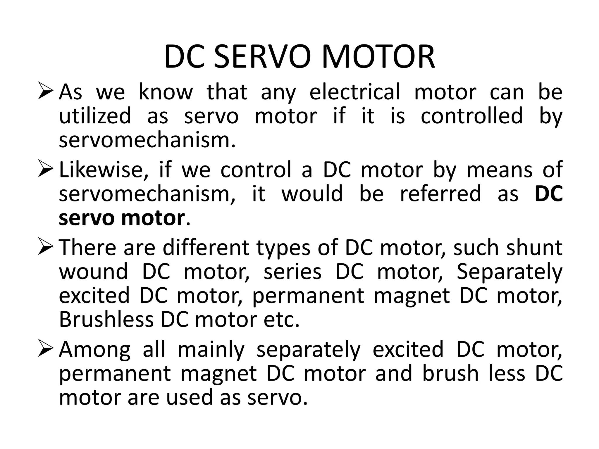 DC SERVO MOTOR
As we know that any electrical motor can be
utilized as servo motor if it is controlled by
servomechanism.
Likewise, if we control a DC motor by means of
servomechanism, it would be referred as DC
servo motor.
There are different types of DC motor, such shunt
wound DC motor, series DC motor, Separately
excited DC motor, permanent magnet DC motor,
Brushless DC motor etc.
Among all mainly separately excited DC motor,
permanent magnet DC motor and brush less DC
motor are used as servo.
 