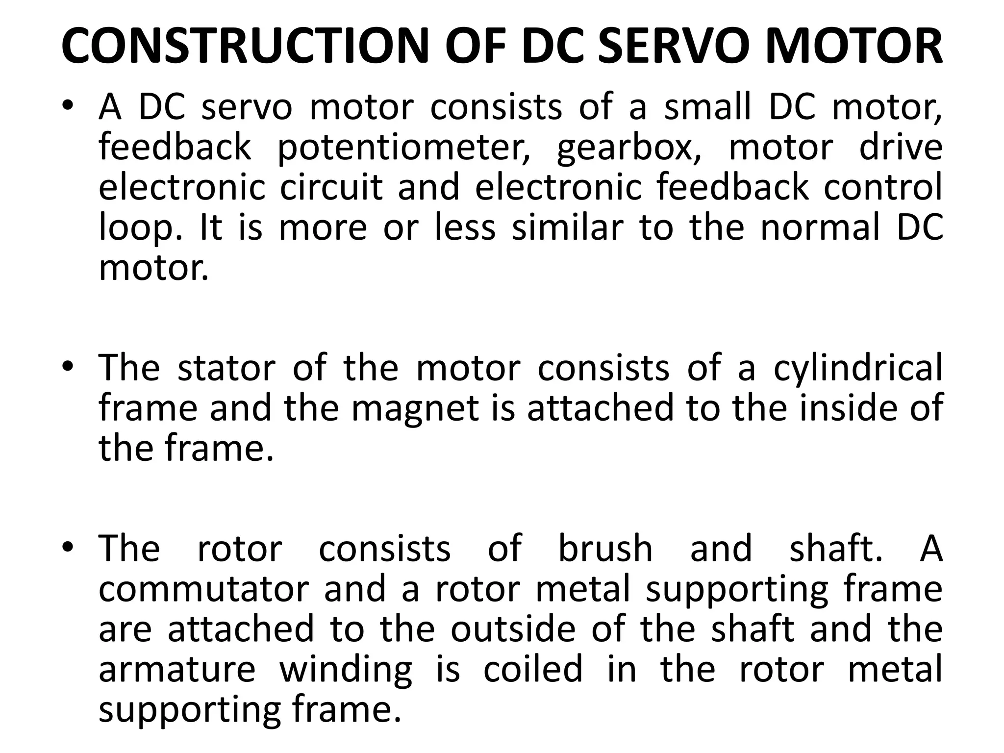 CONSTRUCTION OF DC SERVO MOTOR
• A DC servo motor consists of a small DC motor,
feedback potentiometer, gearbox, motor drive
electronic circuit and electronic feedback control
loop. It is more or less similar to the normal DC
motor.
• The stator of the motor consists of a cylindrical
frame and the magnet is attached to the inside of
the frame.
• The rotor consists of brush and shaft. A
commutator and a rotor metal supporting frame
are attached to the outside of the shaft and the
armature winding is coiled in the rotor metal
supporting frame.
 