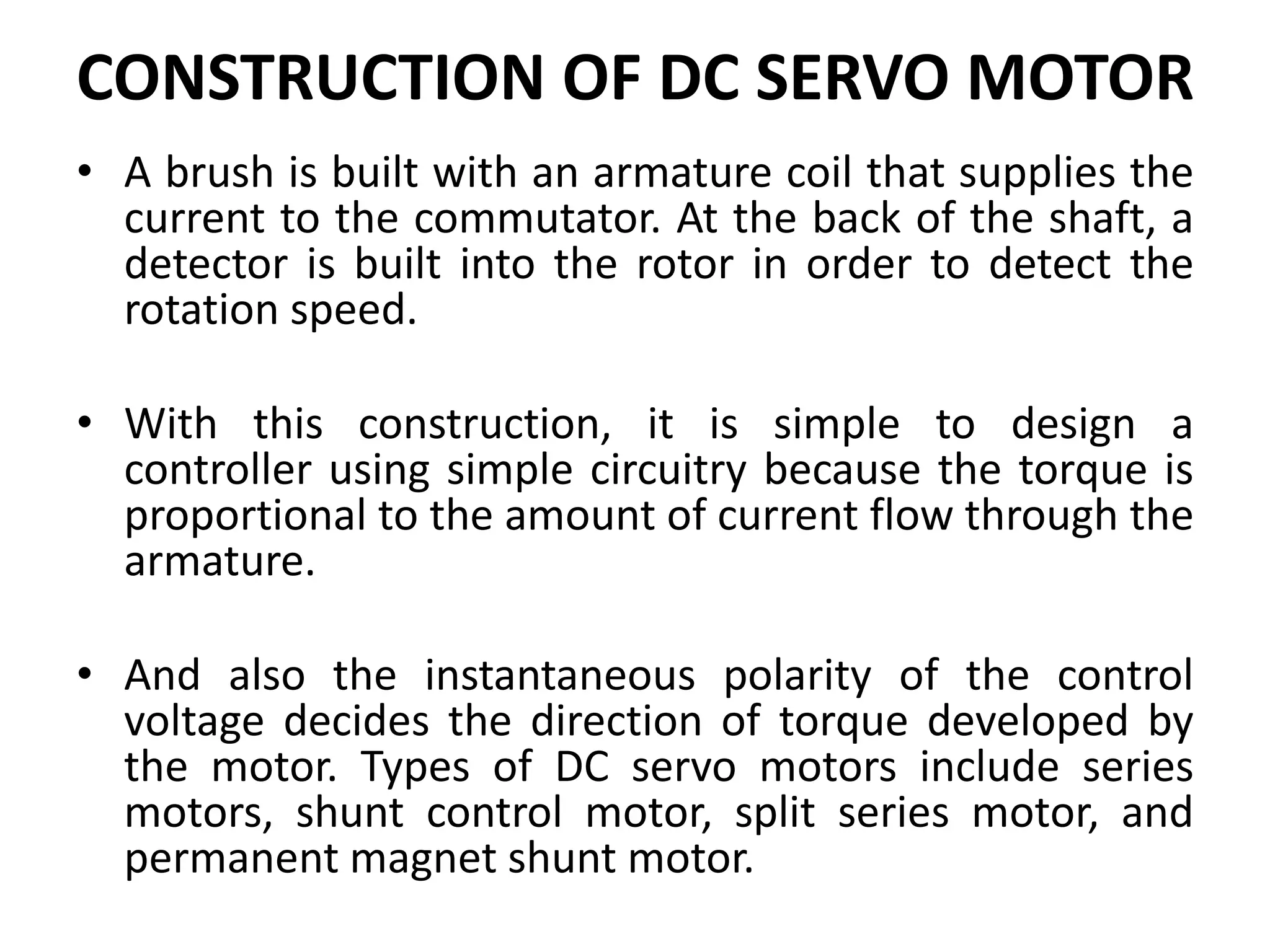 CONSTRUCTION OF DC SERVO MOTOR
• A brush is built with an armature coil that supplies the
current to the commutator. At the back of the shaft, a
detector is built into the rotor in order to detect the
rotation speed.
• With this construction, it is simple to design a
controller using simple circuitry because the torque is
proportional to the amount of current flow through the
armature.
• And also the instantaneous polarity of the control
voltage decides the direction of torque developed by
the motor. Types of DC servo motors include series
motors, shunt control motor, split series motor, and
permanent magnet shunt motor.
 
