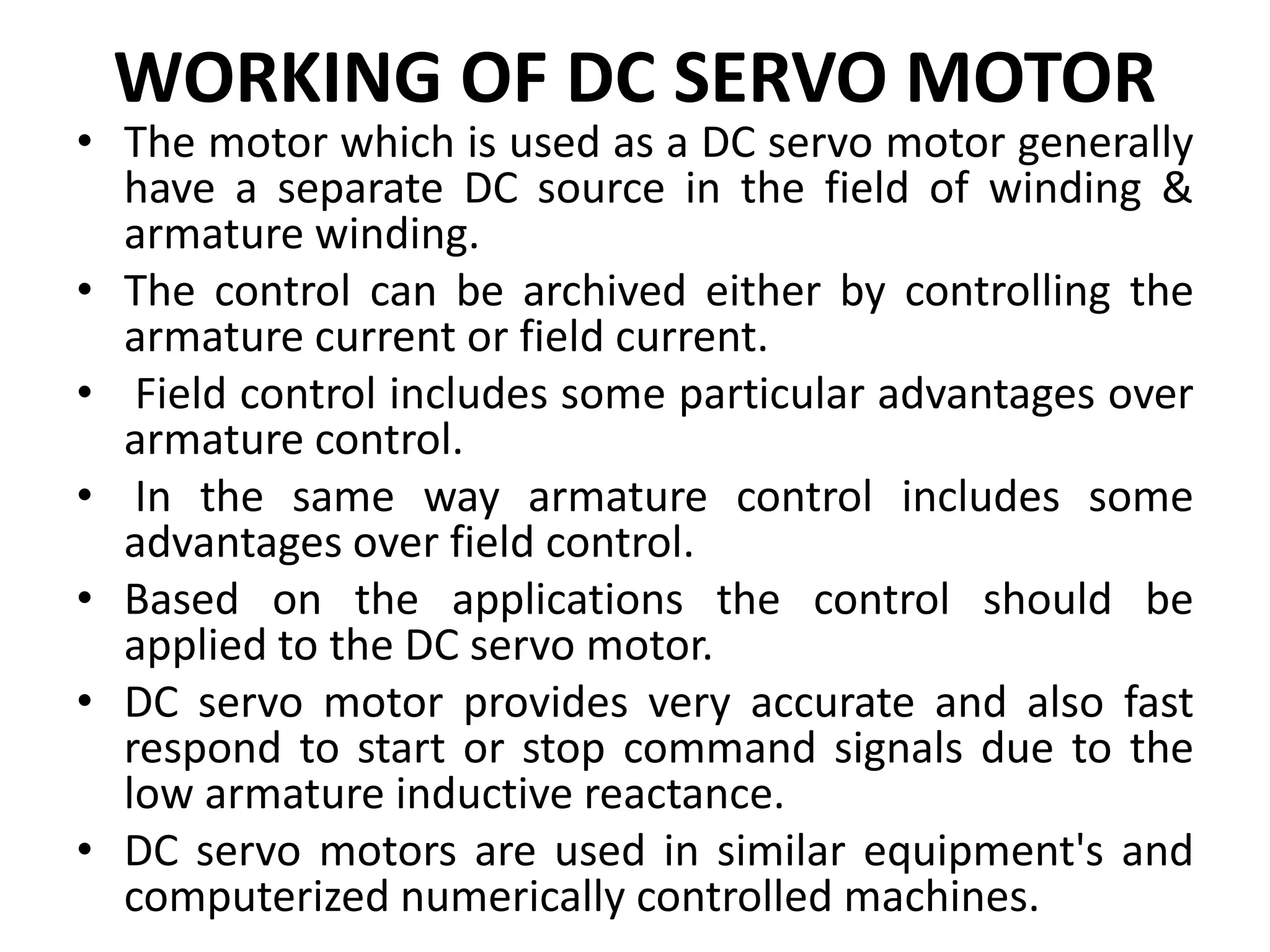 WORKING OF DC SERVO MOTOR
• The motor which is used as a DC servo motor generally
have a separate DC source in the field of winding &
armature winding.
• The control can be archived either by controlling the
armature current or field current.
• Field control includes some particular advantages over
armature control.
• In the same way armature control includes some
advantages over field control.
• Based on the applications the control should be
applied to the DC servo motor.
• DC servo motor provides very accurate and also fast
respond to start or stop command signals due to the
low armature inductive reactance.
• DC servo motors are used in similar equipment's and
computerized numerically controlled machines.
 