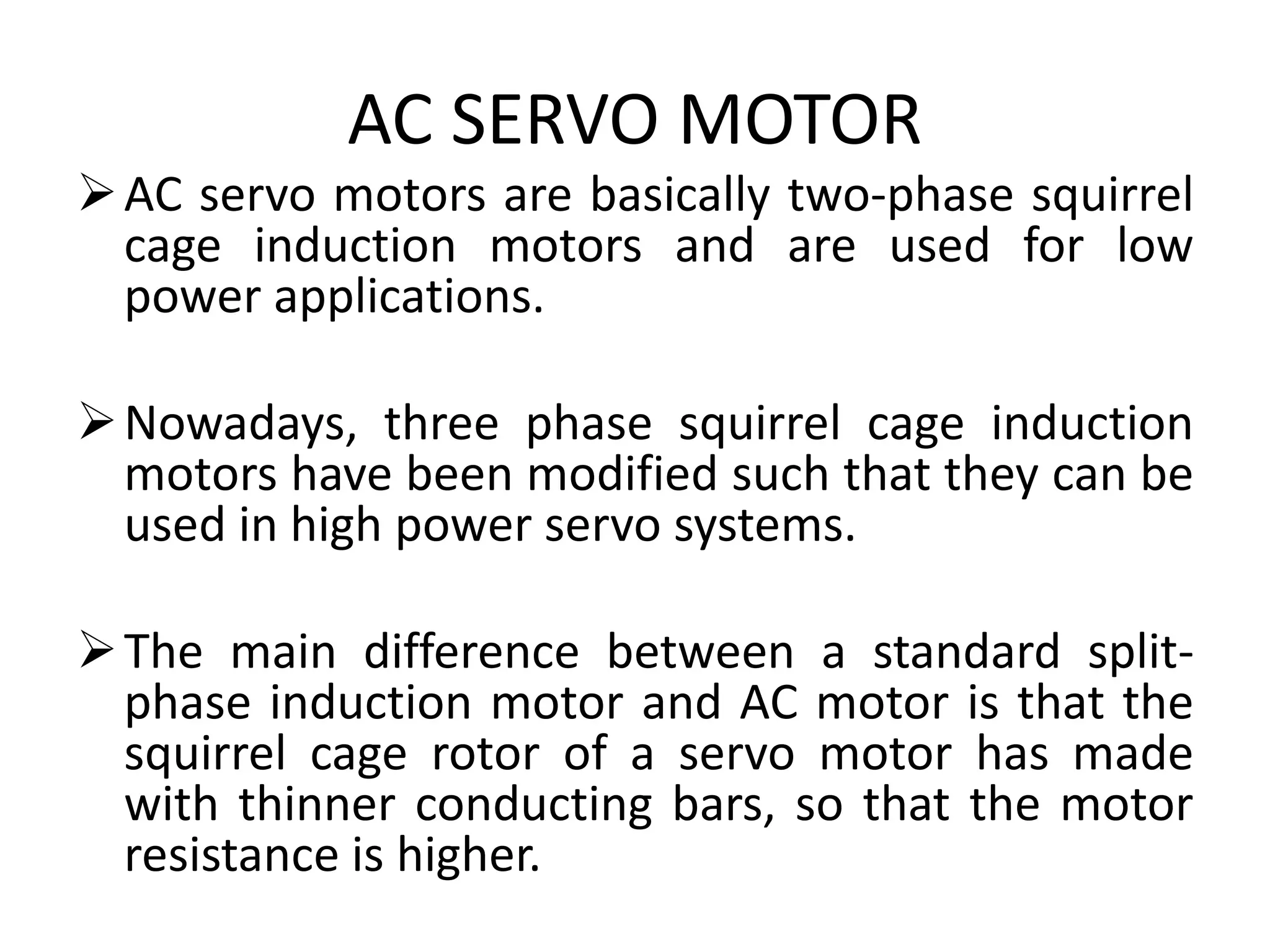 AC SERVO MOTOR
AC servo motors are basically two-phase squirrel
cage induction motors and are used for low
power applications.
Nowadays, three phase squirrel cage induction
motors have been modified such that they can be
used in high power servo systems.
The main difference between a standard split-
phase induction motor and AC motor is that the
squirrel cage rotor of a servo motor has made
with thinner conducting bars, so that the motor
resistance is higher.
 