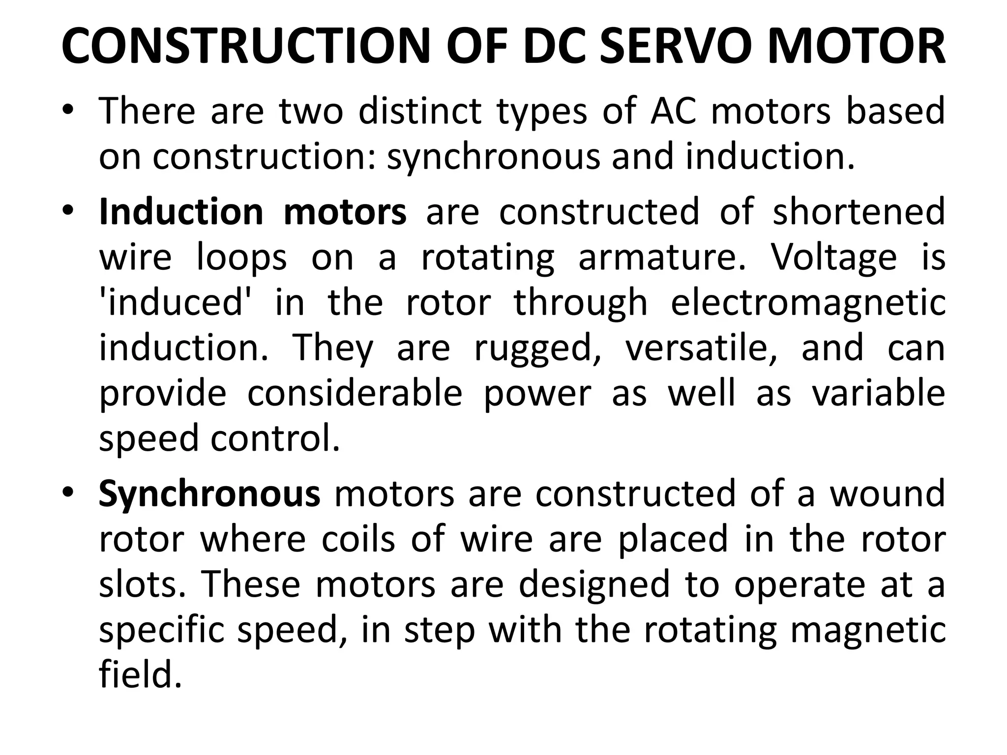 CONSTRUCTION OF DC SERVO MOTOR
• There are two distinct types of AC motors based
on construction: synchronous and induction.
• Induction motors are constructed of shortened
wire loops on a rotating armature. Voltage is
'induced' in the rotor through electromagnetic
induction. They are rugged, versatile, and can
provide considerable power as well as variable
speed control.
• Synchronous motors are constructed of a wound
rotor where coils of wire are placed in the rotor
slots. These motors are designed to operate at a
specific speed, in step with the rotating magnetic
field.
 