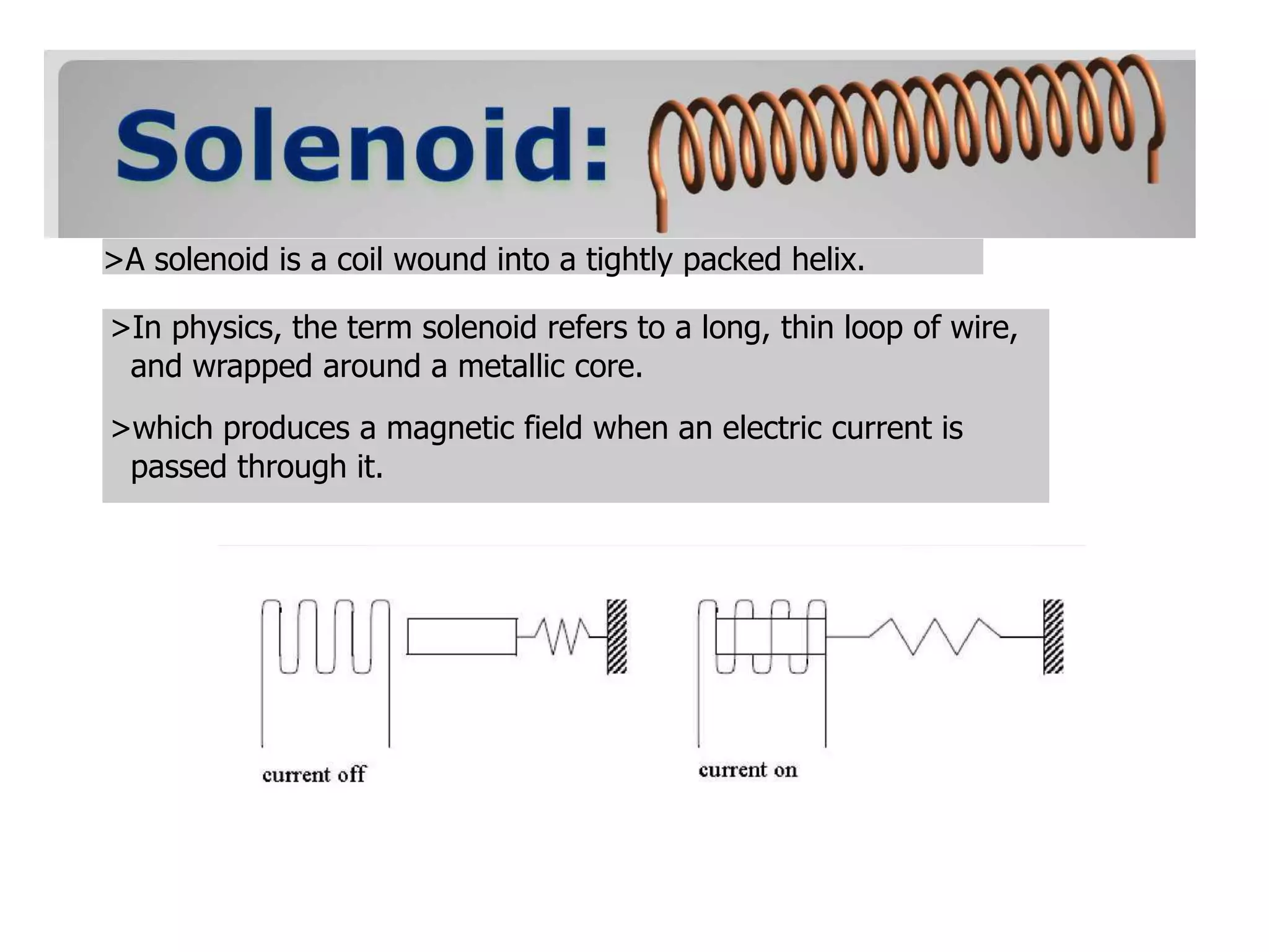 >A solenoid is a coil wound into a tightly packed helix.
>In physics, the term solenoid refers to a long, thin loop of wire,
and wrapped around a metallic core.
>which produces a magnetic field when an electric current is
passed through it.
 