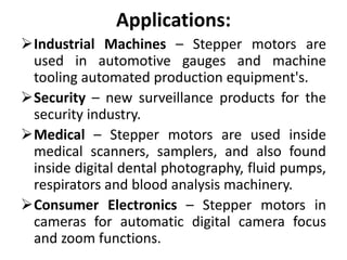 Applications:
Industrial Machines – Stepper motors are
used in automotive gauges and machine
tooling automated production equipment's.
Security – new surveillance products for the
security industry.
Medical – Stepper motors are used inside
medical scanners, samplers, and also found
inside digital dental photography, fluid pumps,
respirators and blood analysis machinery.
Consumer Electronics – Stepper motors in
cameras for automatic digital camera focus
and zoom functions.
 