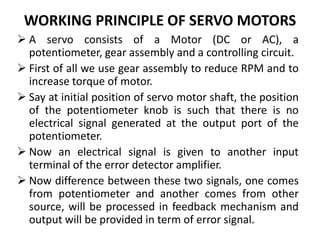 WORKING PRINCIPLE OF SERVO MOTORS
 A servo consists of a Motor (DC or AC), a
potentiometer, gear assembly and a controlling circuit.
 First of all we use gear assembly to reduce RPM and to
increase torque of motor.
 Say at initial position of servo motor shaft, the position
of the potentiometer knob is such that there is no
electrical signal generated at the output port of the
potentiometer.
 Now an electrical signal is given to another input
terminal of the error detector amplifier.
 Now difference between these two signals, one comes
from potentiometer and another comes from other
source, will be processed in feedback mechanism and
output will be provided in term of error signal.
 